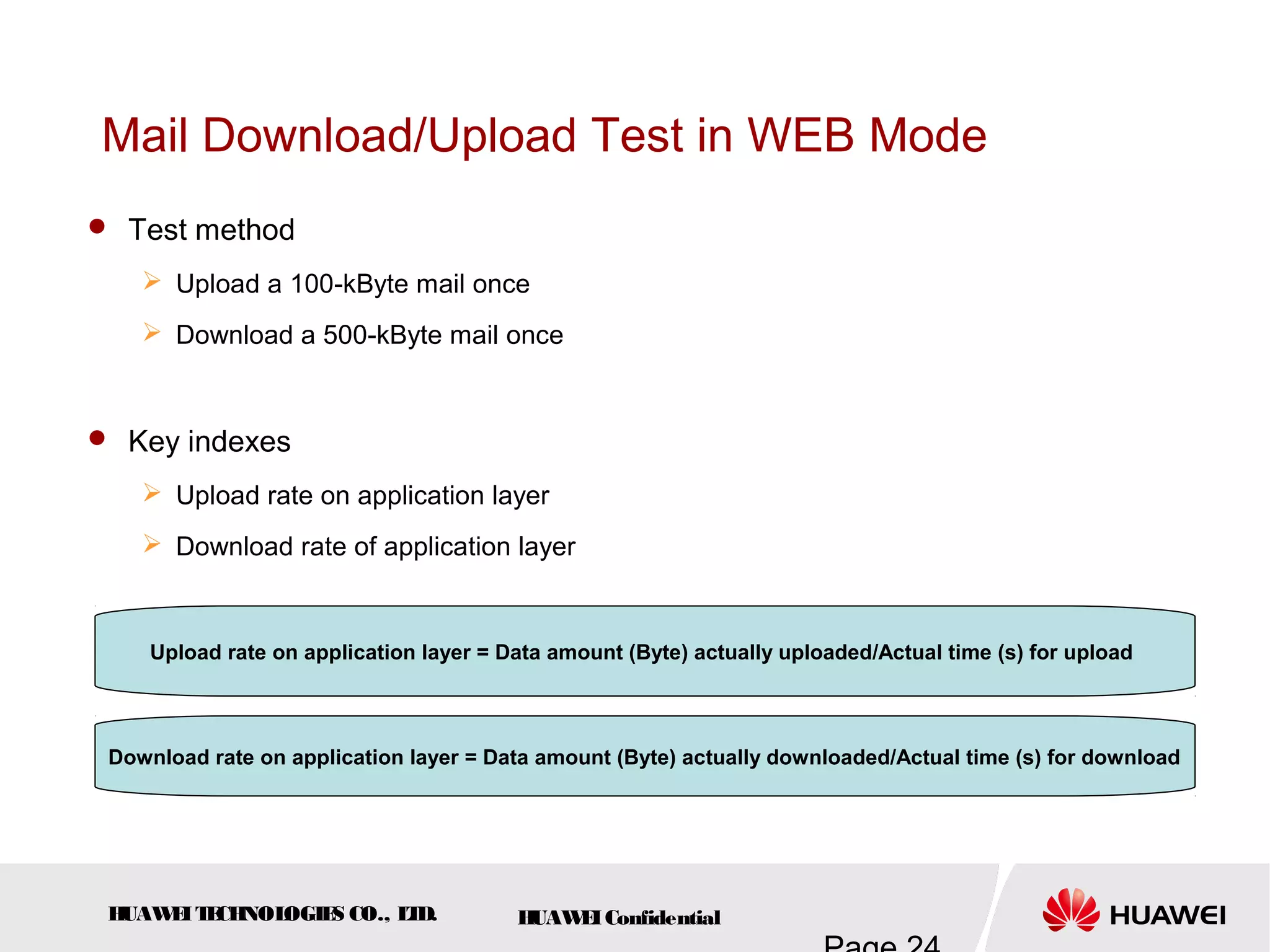 HUAWEITECHNOLOGIES CO., LTD. HUAWEIConfidential
Mail Download/Upload Test in WEB Mode
 Test method
 Upload a 100-kByte mail once
 Download a 500-kByte mail once
 Key indexes
 Upload rate on application layer
 Download rate of application layer
Upload rate on application layer = Data amount (Byte) actually uploaded/Actual time (s) for upload
Download rate on application layer = Data amount (Byte) actually downloaded/Actual time (s) for download
 