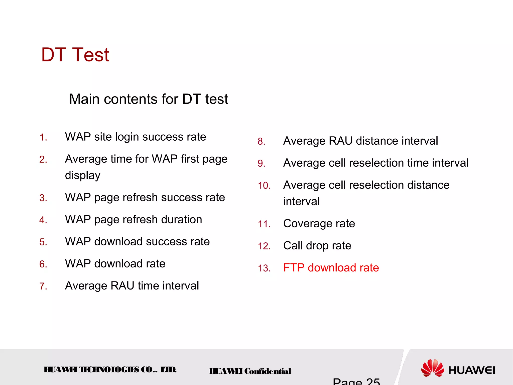 HUAWEITECHNOLOGIES CO., LTD. HUAWEIConfidential
DT Test
1. WAP site login success rate
2. Average time for WAP first page
display
3. WAP page refresh success rate
4. WAP page refresh duration
5. WAP download success rate
6. WAP download rate
7. Average RAU time interval
8. Average RAU distance interval
9. Average cell reselection time interval
10. Average cell reselection distance
interval
11. Coverage rate
12. Call drop rate
13. FTP download rate
Main contents for DT test
 