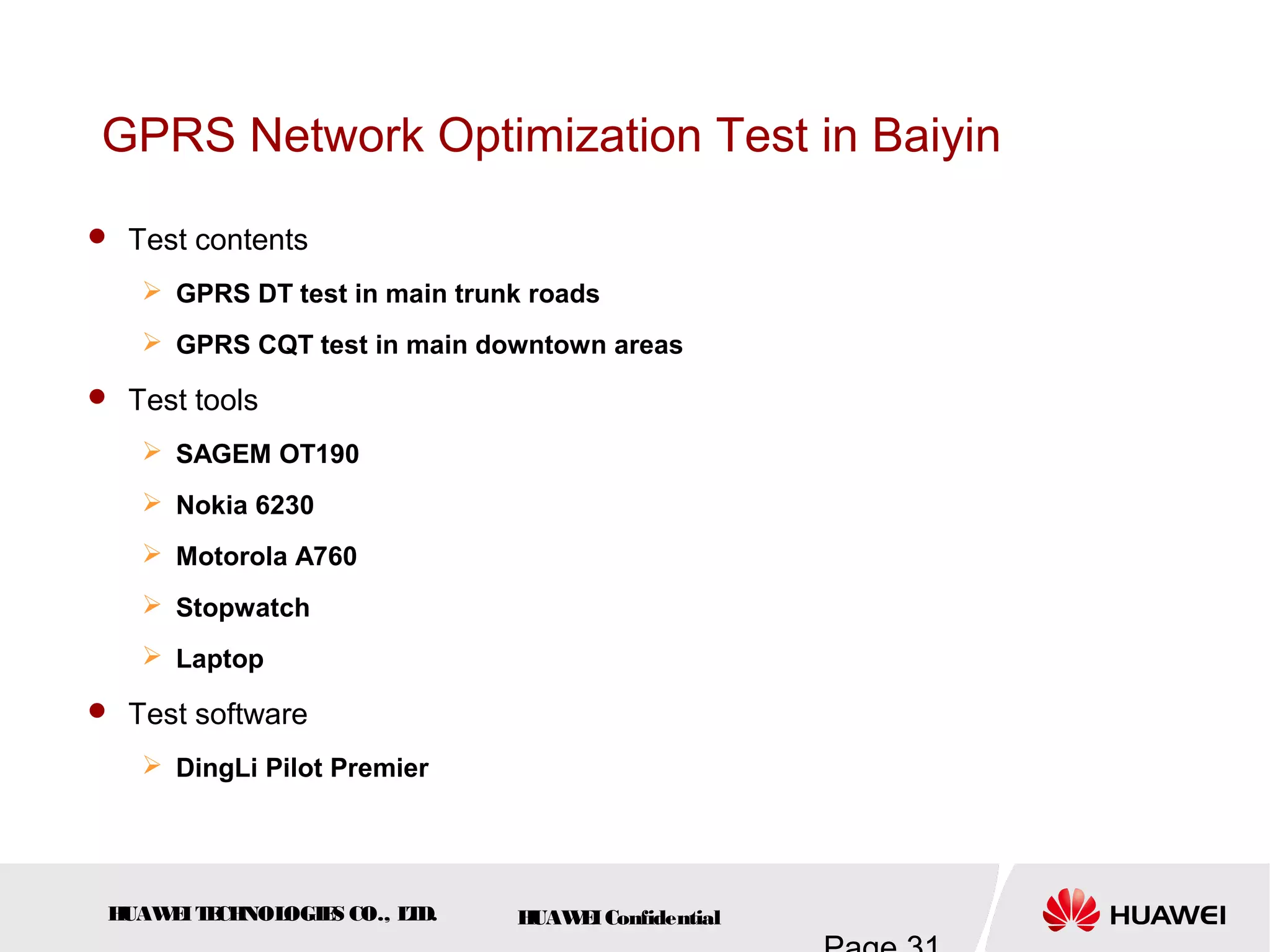 HUAWEITECHNOLOGIES CO., LTD. HUAWEIConfidential
GPRS Network Optimization Test in Baiyin
 Test contents
 GPRS DT test in main trunk roads
 GPRS CQT test in main downtown areas
 Test tools
 SAGEM OT190
 Nokia 6230
 Motorola A760
 Stopwatch
 Laptop
 Test software
 DingLi Pilot Premier
 