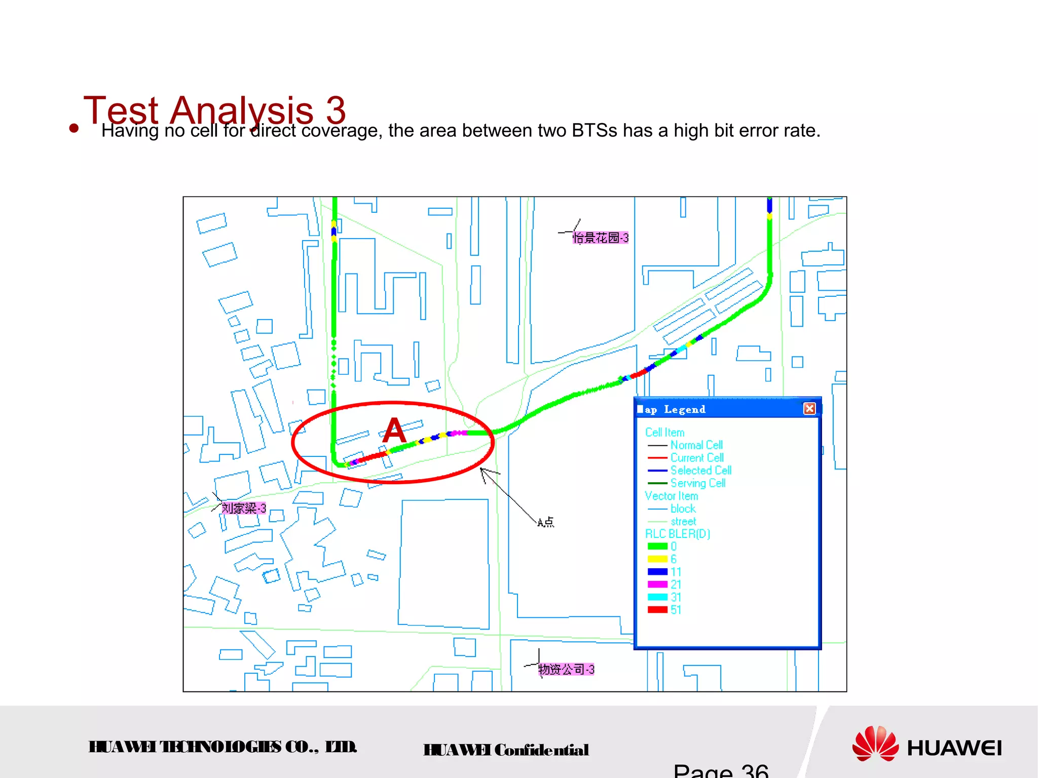 HUAWEITECHNOLOGIES CO., LTD. HUAWEIConfidential
Test Analysis 3 Having no cell for direct coverage, the area between two BTSs has a high bit error rate.
A
 