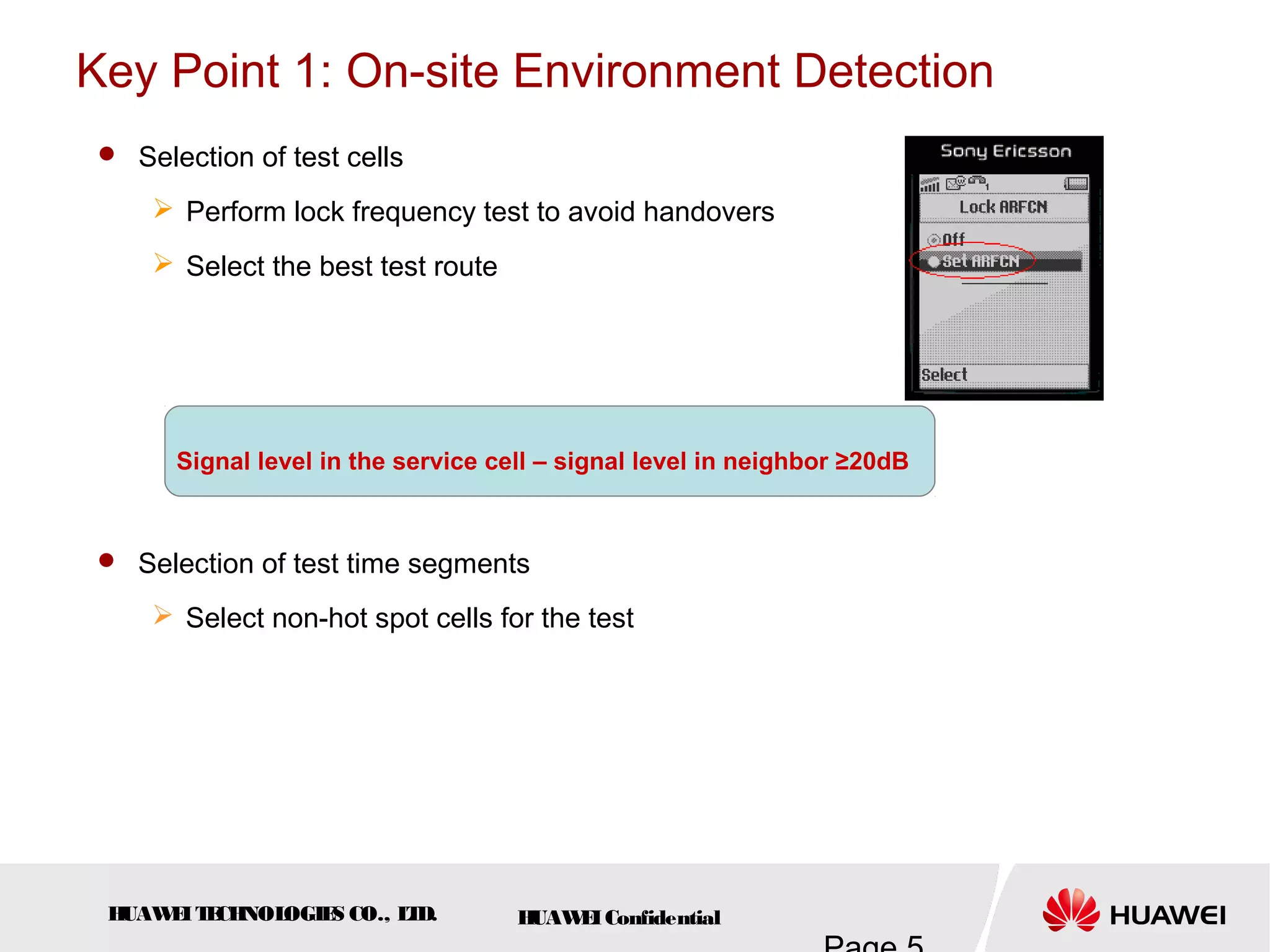 HUAWEITECHNOLOGIES CO., LTD. HUAWEIConfidential
Key Point 1: On-site Environment Detection
 Selection of test cells
 Perform lock frequency test to avoid handovers
 Select the best test route
 Selection of test time segments
 Select non-hot spot cells for the test
Signal level in the service cell – signal level in neighbor ≥20dB
 