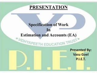 PRESENTATION
Specification of Work
In
Estimation and Accounts (EA)
Presented By:
Vasu Goel
P.I.E.T.
 