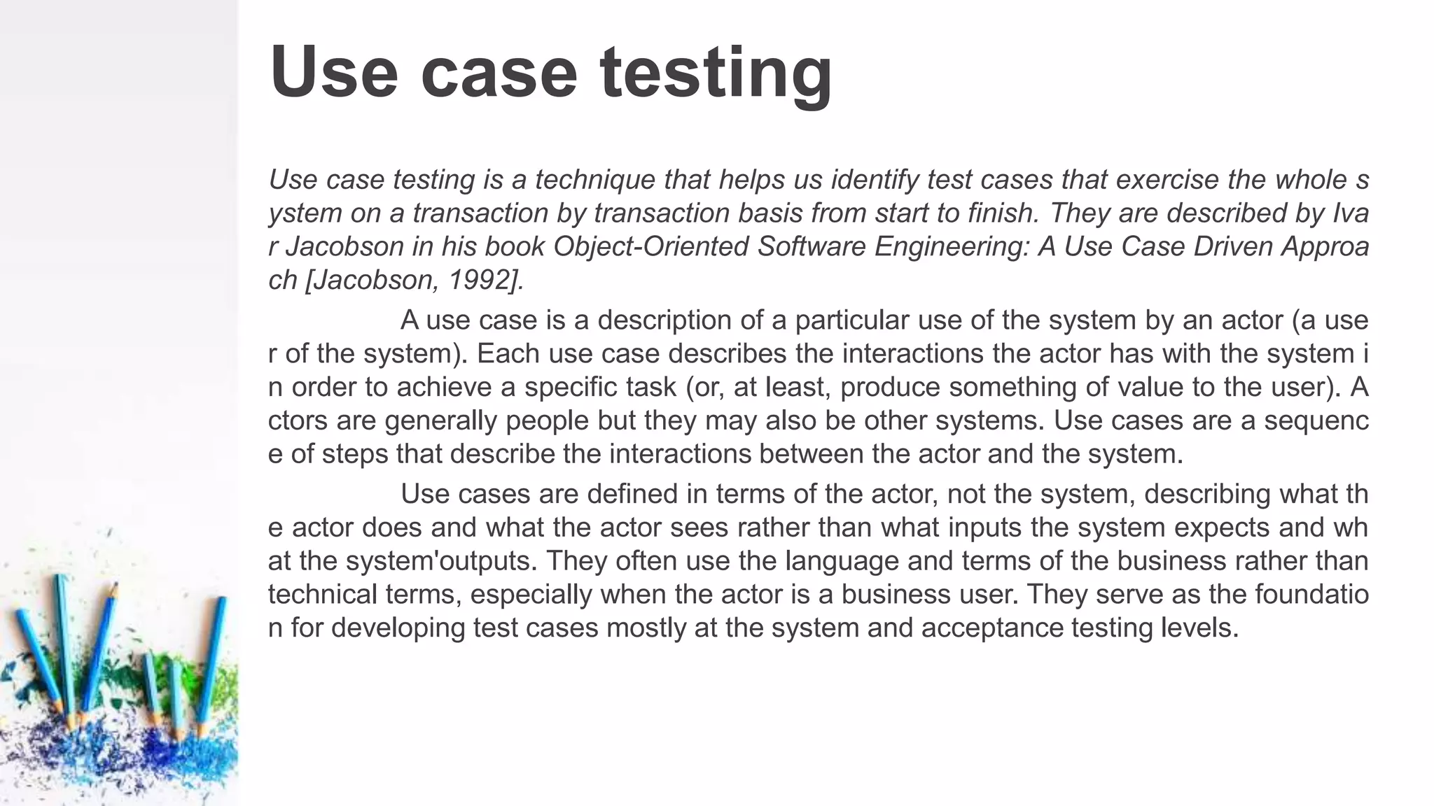 Use case testing
Use case testing is a technique that helps us identify test cases that exercise the whole s
ystem on a transaction by transaction basis from start to finish. They are described by Iva
r Jacobson in his book Object-Oriented Software Engineering: A Use Case Driven Approa
ch [Jacobson, 1992].
A use case is a description of a particular use of the system by an actor (a use
r of the system). Each use case describes the interactions the actor has with the system i
n order to achieve a specific task (or, at least, produce something of value to the user). A
ctors are generally people but they may also be other systems. Use cases are a sequenc
e of steps that describe the interactions between the actor and the system.
Use cases are defined in terms of the actor, not the system, describing what th
e actor does and what the actor sees rather than what inputs the system expects and wh
at the system'outputs. They often use the language and terms of the business rather than
technical terms, especially when the actor is a business user. They serve as the foundatio
n for developing test cases mostly at the system and acceptance testing levels.
 