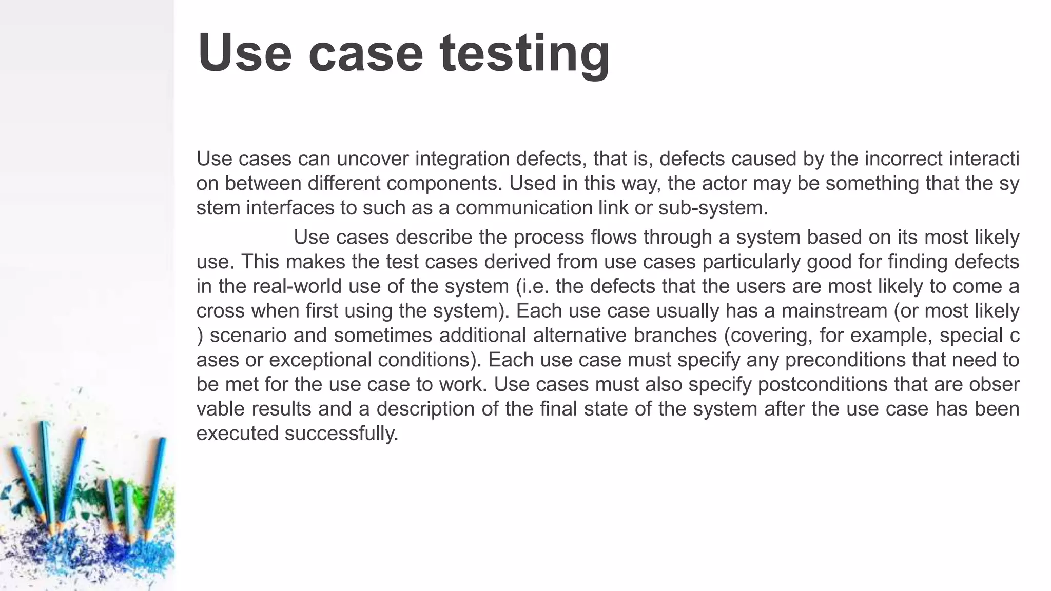 Use case testing
Use cases can uncover integration defects, that is, defects caused by the incorrect interacti
on between different components. Used in this way, the actor may be something that the sy
stem interfaces to such as a communication link or sub-system.
Use cases describe the process flows through a system based on its most likely
use. This makes the test cases derived from use cases particularly good for finding defects
in the real-world use of the system (i.e. the defects that the users are most likely to come a
cross when first using the system). Each use case usually has a mainstream (or most likely
) scenario and sometimes additional alternative branches (covering, for example, special c
ases or exceptional conditions). Each use case must specify any preconditions that need to
be met for the use case to work. Use cases must also specify postconditions that are obser
vable results and a description of the final state of the system after the use case has been
executed successfully.
 