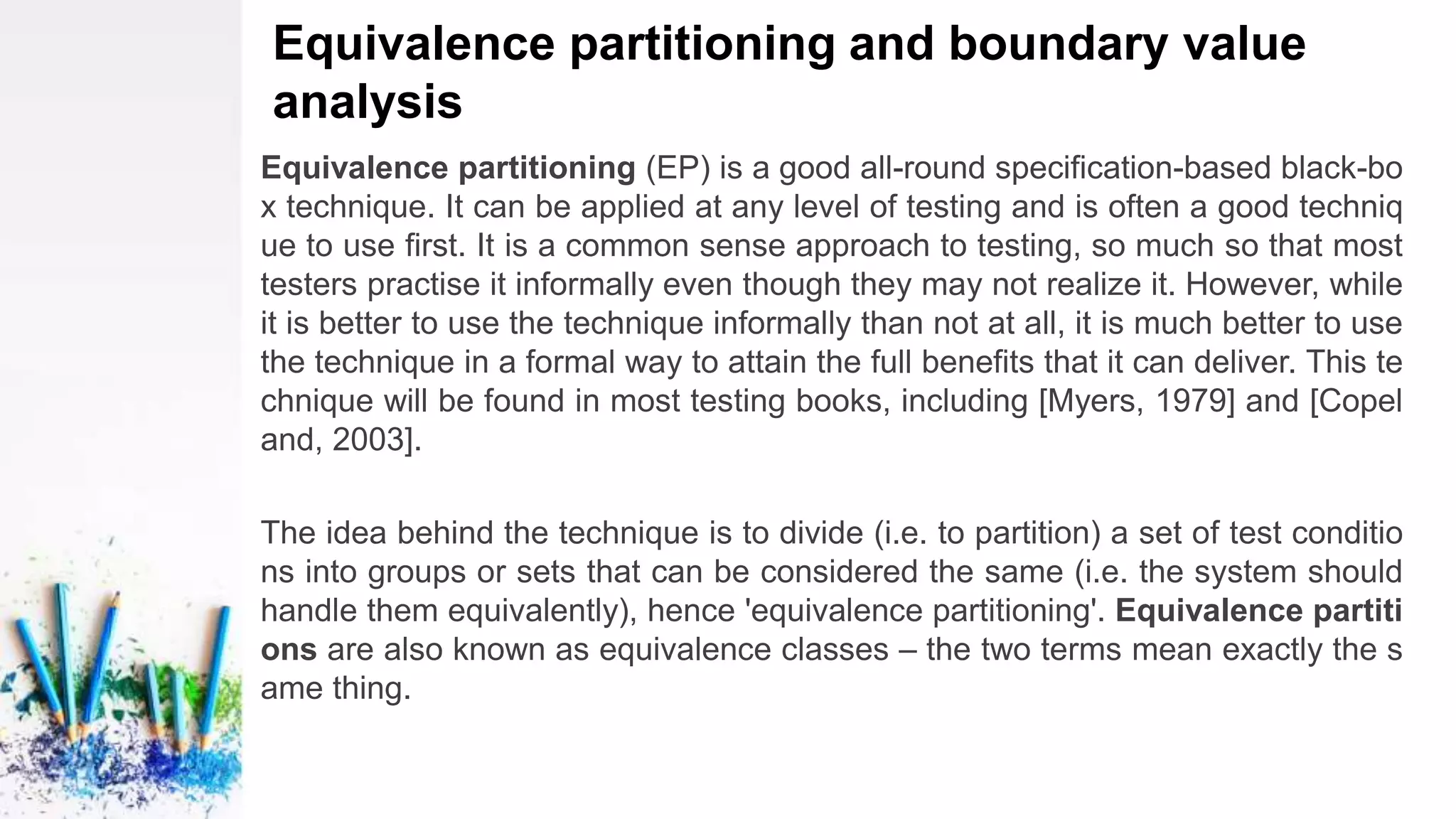 Equivalence partitioning and boundary value
analysis
Equivalence partitioning (EP) is a good all-round specification-based black-bo
x technique. It can be applied at any level of testing and is often a good techniq
ue to use first. It is a common sense approach to testing, so much so that most
testers practise it informally even though they may not realize it. However, while
it is better to use the technique informally than not at all, it is much better to use
the technique in a formal way to attain the full benefits that it can deliver. This te
chnique will be found in most testing books, including [Myers, 1979] and [Copel
and, 2003].
The idea behind the technique is to divide (i.e. to partition) a set of test conditio
ns into groups or sets that can be considered the same (i.e. the system should
handle them equivalently), hence 'equivalence partitioning'. Equivalence partiti
ons are also known as equivalence classes – the two terms mean exactly the s
ame thing.
 