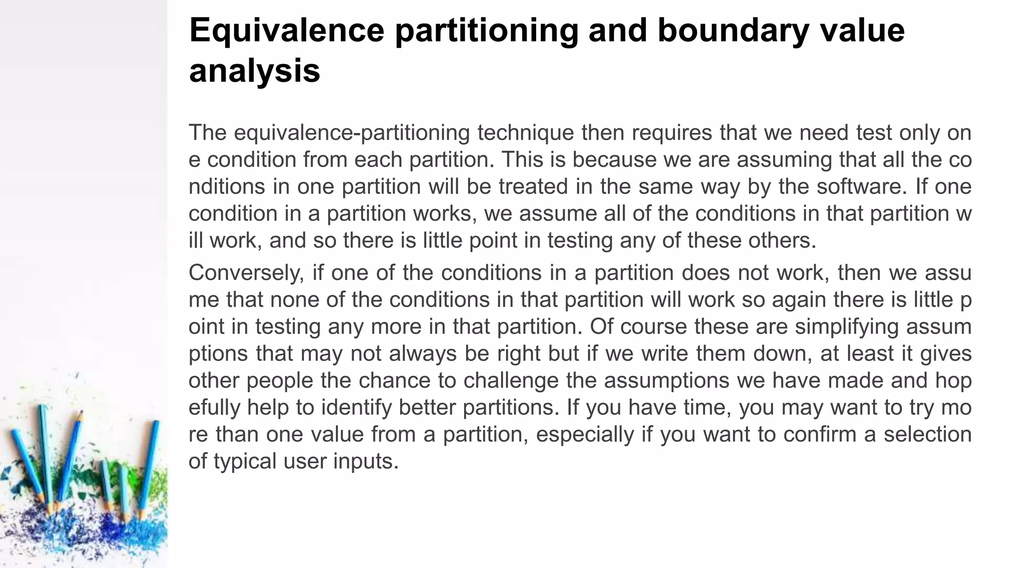 Equivalence partitioning and boundary value
analysis
The equivalence-partitioning technique then requires that we need test only on
e condition from each partition. This is because we are assuming that all the co
nditions in one partition will be treated in the same way by the software. If one
condition in a partition works, we assume all of the conditions in that partition w
ill work, and so there is little point in testing any of these others.
Conversely, if one of the conditions in a partition does not work, then we assu
me that none of the conditions in that partition will work so again there is little p
oint in testing any more in that partition. Of course these are simplifying assum
ptions that may not always be right but if we write them down, at least it gives
other people the chance to challenge the assumptions we have made and hop
efully help to identify better partitions. If you have time, you may want to try mo
re than one value from a partition, especially if you want to confirm a selection
of typical user inputs.
 