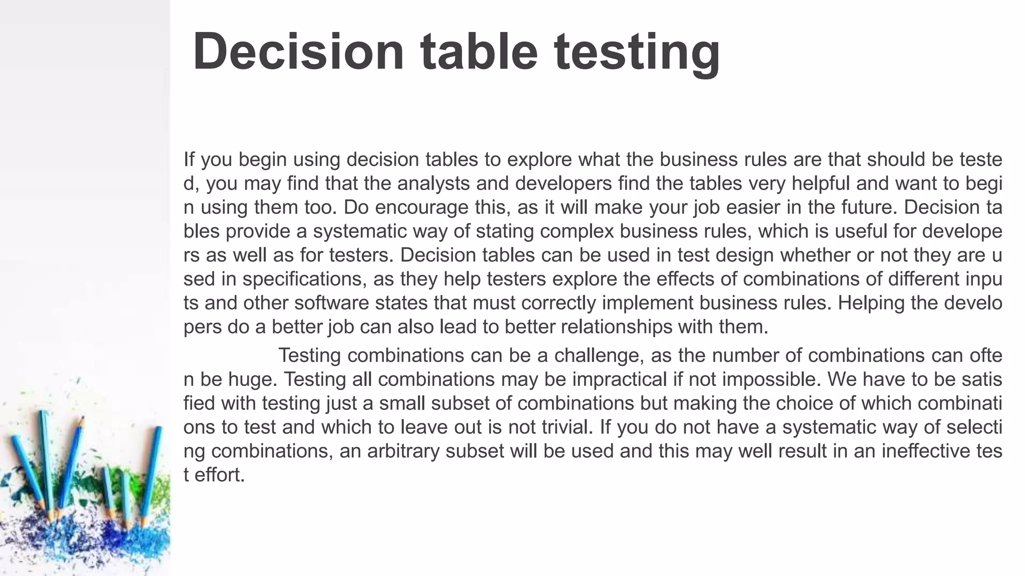 Decision table testing
If you begin using decision tables to explore what the business rules are that should be teste
d, you may find that the analysts and developers find the tables very helpful and want to begi
n using them too. Do encourage this, as it will make your job easier in the future. Decision ta
bles provide a systematic way of stating complex business rules, which is useful for develope
rs as well as for testers. Decision tables can be used in test design whether or not they are u
sed in specifications, as they help testers explore the effects of combinations of different inpu
ts and other software states that must correctly implement business rules. Helping the develo
pers do a better job can also lead to better relationships with them.
Testing combinations can be a challenge, as the number of combinations can ofte
n be huge. Testing all combinations may be impractical if not impossible. We have to be satis
fied with testing just a small subset of combinations but making the choice of which combinati
ons to test and which to leave out is not trivial. If you do not have a systematic way of selecti
ng combinations, an arbitrary subset will be used and this may well result in an ineffective tes
t effort.
 