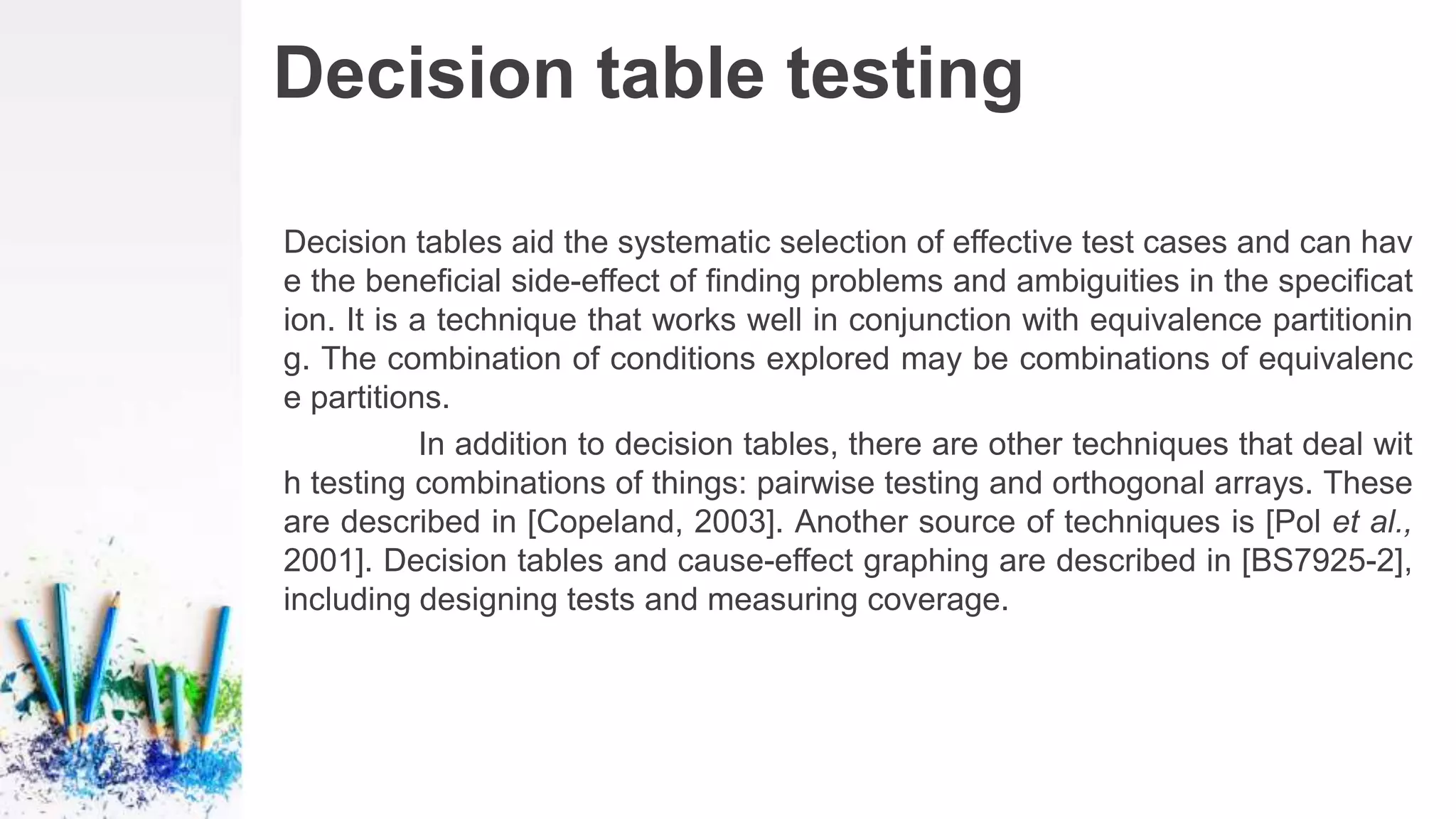 Decision table testing
Decision tables aid the systematic selection of effective test cases and can hav
e the beneficial side-effect of finding problems and ambiguities in the specificat
ion. It is a technique that works well in conjunction with equivalence partitionin
g. The combination of conditions explored may be combinations of equivalenc
e partitions.
In addition to decision tables, there are other techniques that deal wit
h testing combinations of things: pairwise testing and orthogonal arrays. These
are described in [Copeland, 2003]. Another source of techniques is [Pol et al.,
2001]. Decision tables and cause-effect graphing are described in [BS7925-2],
including designing tests and measuring coverage.
 