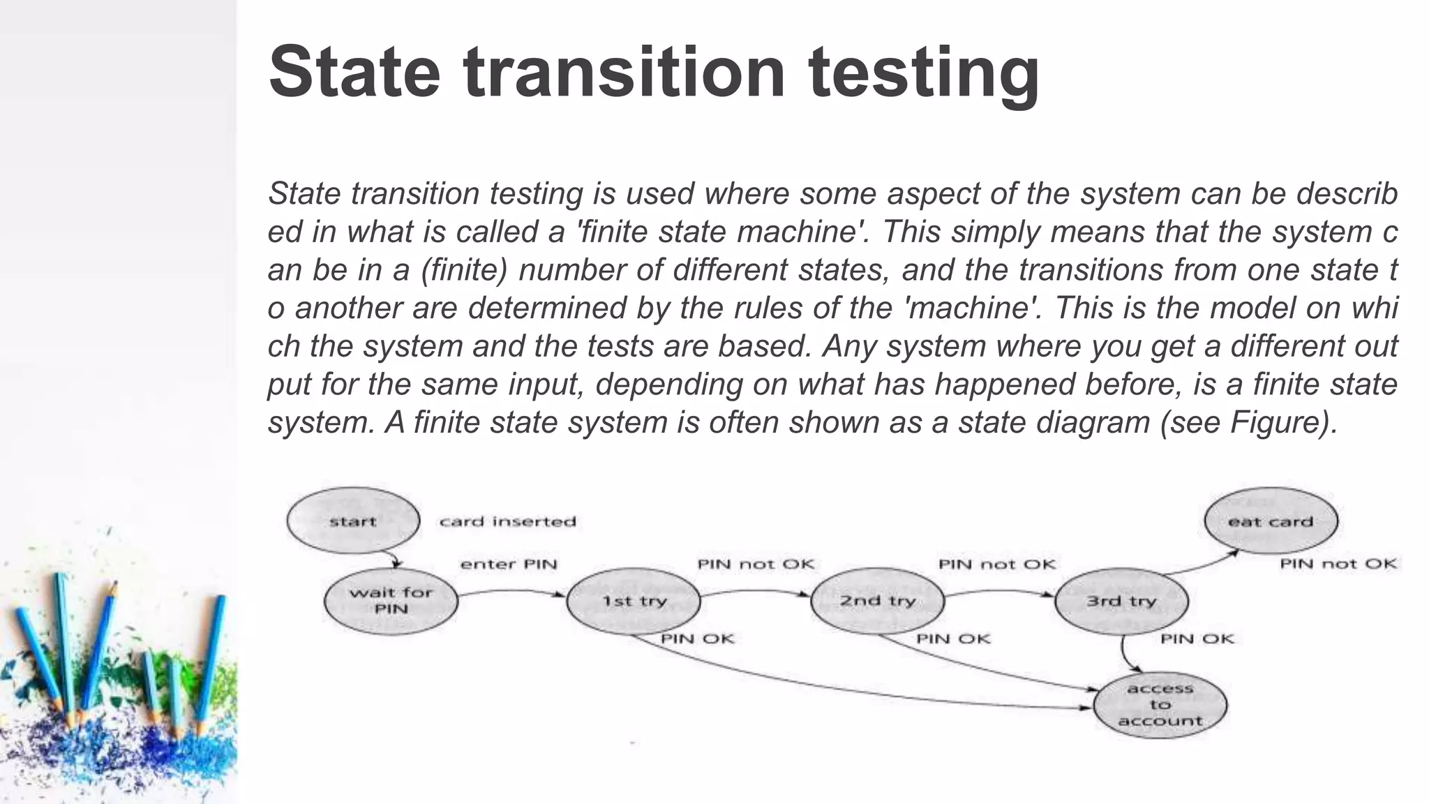 State transition testing
State transition testing is used where some aspect of the system can be describ
ed in what is called a 'finite state machine'. This simply means that the system c
an be in a (finite) number of different states, and the transitions from one state t
o another are determined by the rules of the 'machine'. This is the model on whi
ch the system and the tests are based. Any system where you get a different out
put for the same input, depending on what has happened before, is a finite state
system. A finite state system is often shown as a state diagram (see Figure).
 