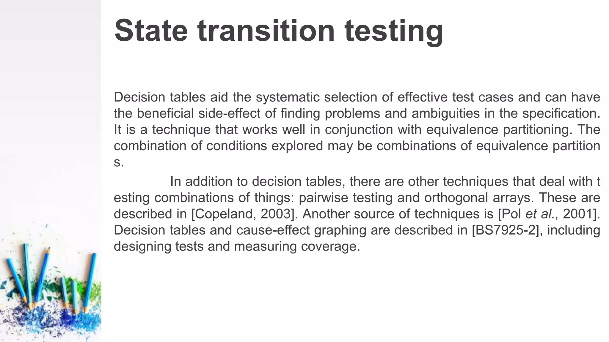 State transition testing
Decision tables aid the systematic selection of effective test cases and can have
the beneficial side-effect of finding problems and ambiguities in the specification.
It is a technique that works well in conjunction with equivalence partitioning. The
combination of conditions explored may be combinations of equivalence partition
s.
In addition to decision tables, there are other techniques that deal with t
esting combinations of things: pairwise testing and orthogonal arrays. These are
described in [Copeland, 2003]. Another source of techniques is [Pol et al., 2001].
Decision tables and cause-effect graphing are described in [BS7925-2], including
designing tests and measuring coverage.
 