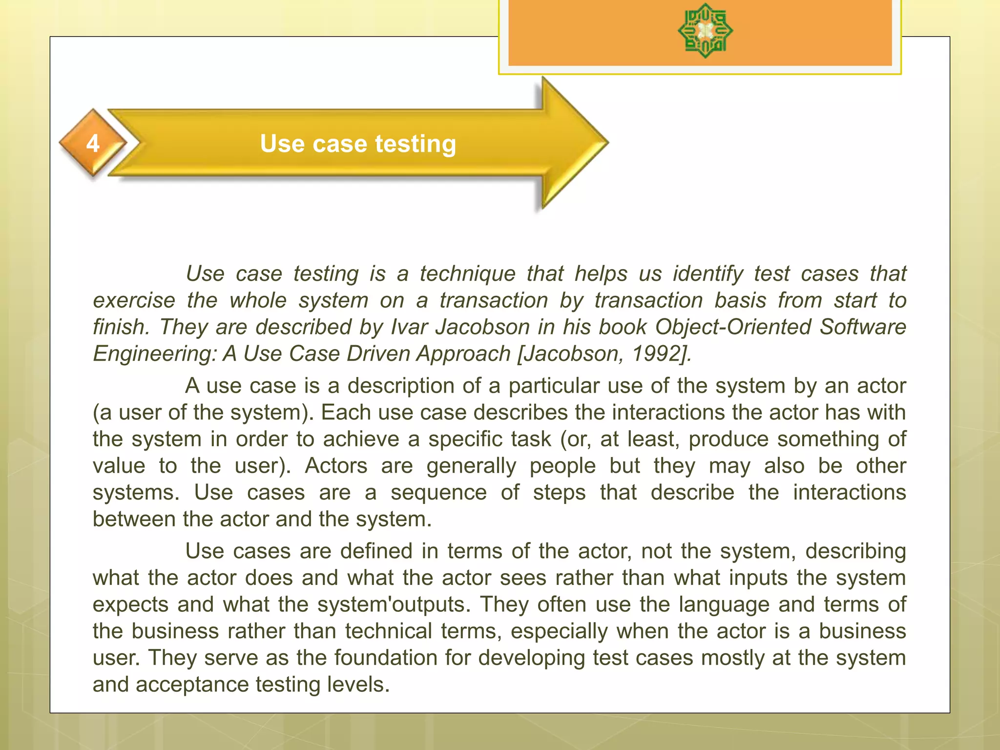 Use case testing is a technique that helps us identify test cases that
exercise the whole system on a transaction by transaction basis from start to
finish. They are described by Ivar Jacobson in his book Object-Oriented Software
Engineering: A Use Case Driven Approach [Jacobson, 1992].
A use case is a description of a particular use of the system by an actor
(a user of the system). Each use case describes the interactions the actor has with
the system in order to achieve a specific task (or, at least, produce something of
value to the user). Actors are generally people but they may also be other
systems. Use cases are a sequence of steps that describe the interactions
between the actor and the system.
Use cases are defined in terms of the actor, not the system, describing
what the actor does and what the actor sees rather than what inputs the system
expects and what the system'outputs. They often use the language and terms of
the business rather than technical terms, especially when the actor is a business
user. They serve as the foundation for developing test cases mostly at the system
and acceptance testing levels.
Use case testing4
 