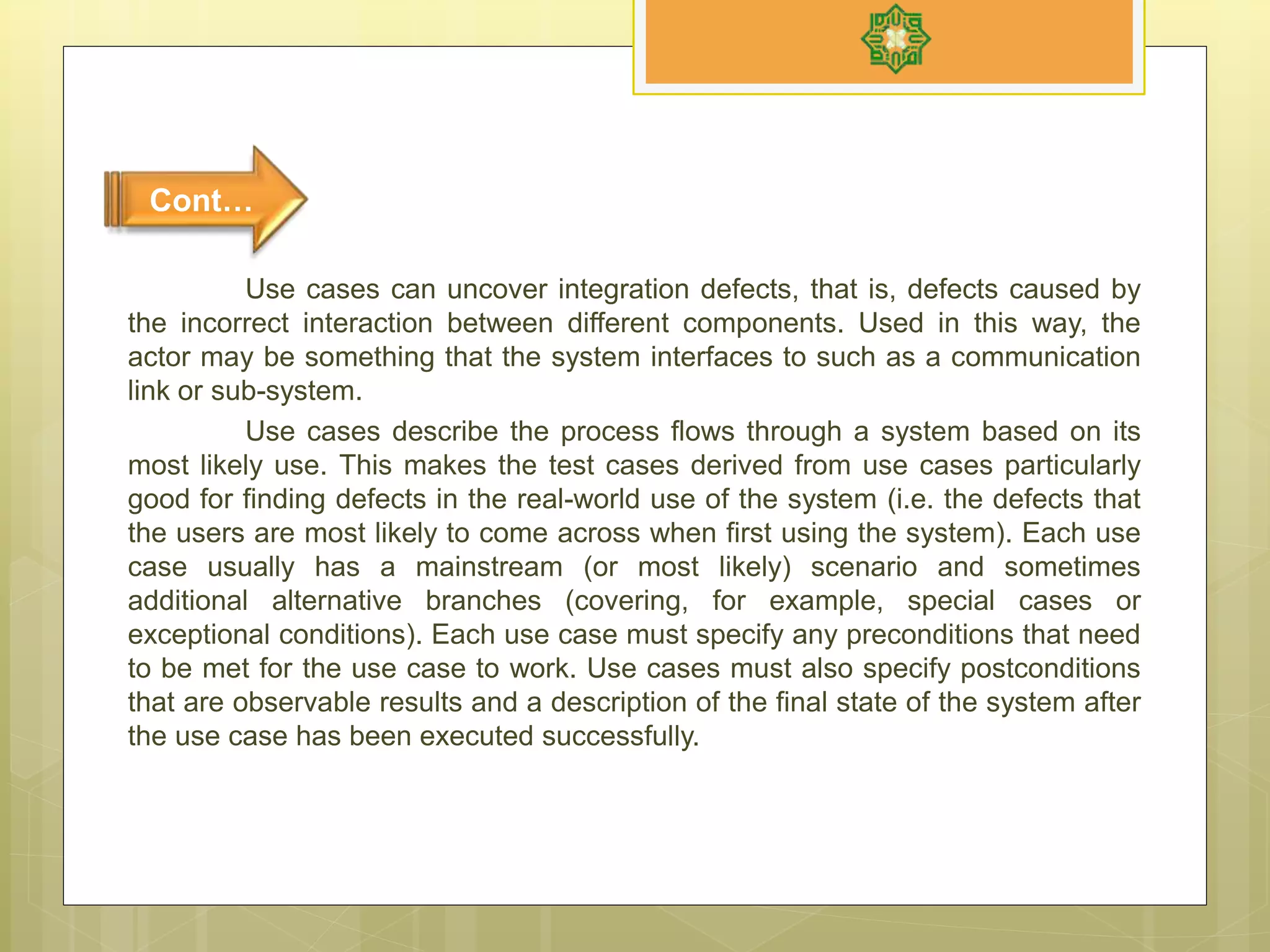 Use cases can uncover integration defects, that is, defects caused by
the incorrect interaction between different components. Used in this way, the
actor may be something that the system interfaces to such as a communication
link or sub-system.
Use cases describe the process flows through a system based on its
most likely use. This makes the test cases derived from use cases particularly
good for finding defects in the real-world use of the system (i.e. the defects that
the users are most likely to come across when first using the system). Each use
case usually has a mainstream (or most likely) scenario and sometimes
additional alternative branches (covering, for example, special cases or
exceptional conditions). Each use case must specify any preconditions that need
to be met for the use case to work. Use cases must also specify postconditions
that are observable results and a description of the final state of the system after
the use case has been executed successfully.
Cont…
 