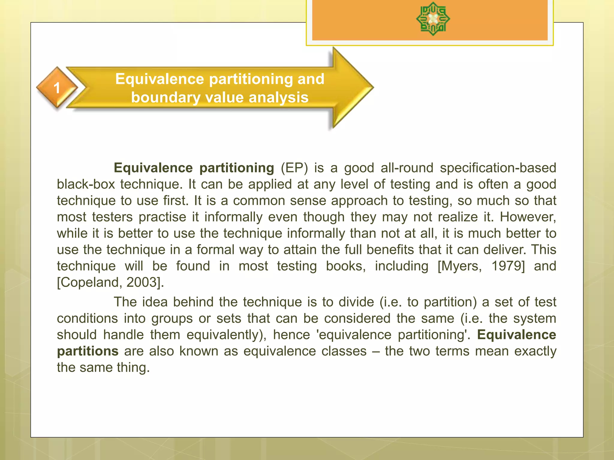 Equivalence partitioning (EP) is a good all-round specification-based
black-box technique. It can be applied at any level of testing and is often a good
technique to use first. It is a common sense approach to testing, so much so that
most testers practise it informally even though they may not realize it. However,
while it is better to use the technique informally than not at all, it is much better to
use the technique in a formal way to attain the full benefits that it can deliver. This
technique will be found in most testing books, including [Myers, 1979] and
[Copeland, 2003].
The idea behind the technique is to divide (i.e. to partition) a set of test
conditions into groups or sets that can be considered the same (i.e. the system
should handle them equivalently), hence 'equivalence partitioning'. Equivalence
partitions are also known as equivalence classes – the two terms mean exactly
the same thing.
Equivalence partitioning and
boundary value analysis
1
 
