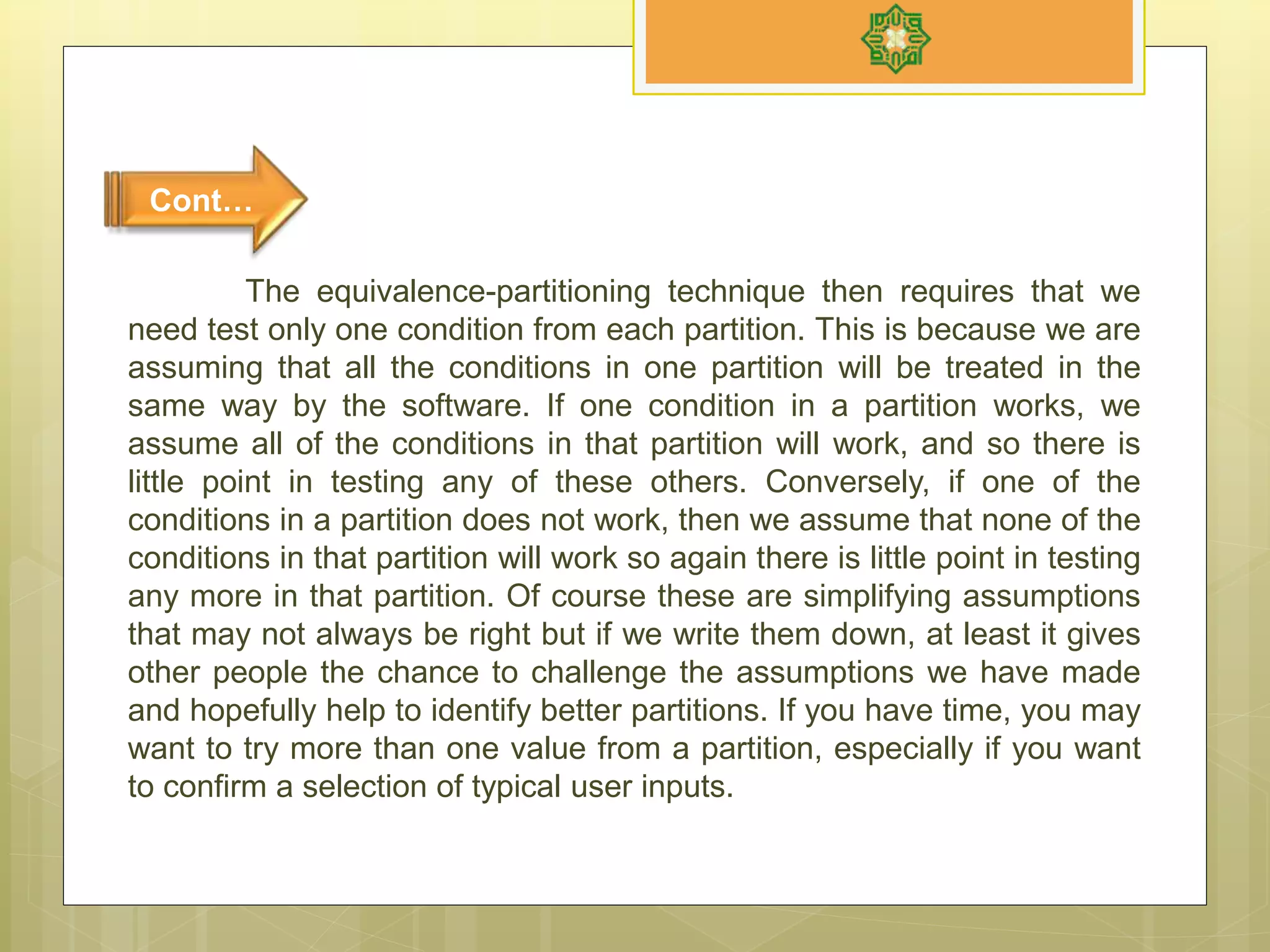 The equivalence-partitioning technique then requires that we
need test only one condition from each partition. This is because we are
assuming that all the conditions in one partition will be treated in the
same way by the software. If one condition in a partition works, we
assume all of the conditions in that partition will work, and so there is
little point in testing any of these others. Conversely, if one of the
conditions in a partition does not work, then we assume that none of the
conditions in that partition will work so again there is little point in testing
any more in that partition. Of course these are simplifying assumptions
that may not always be right but if we write them down, at least it gives
other people the chance to challenge the assumptions we have made
and hopefully help to identify better partitions. If you have time, you may
want to try more than one value from a partition, especially if you want
to confirm a selection of typical user inputs.
Cont…
 
