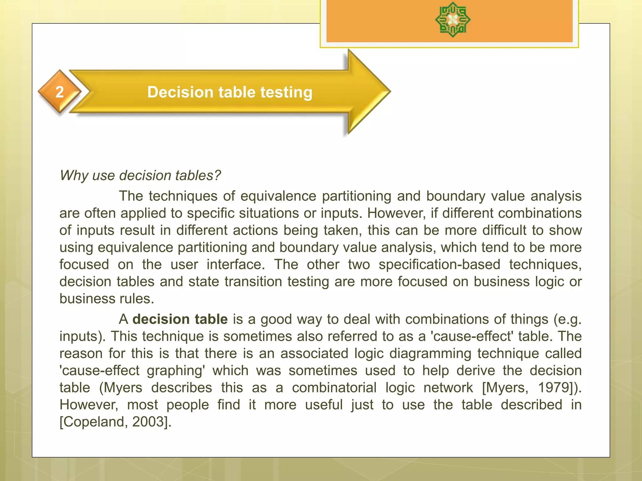 Why use decision tables?
The techniques of equivalence partitioning and boundary value analysis
are often applied to specific situations or inputs. However, if different combinations
of inputs result in different actions being taken, this can be more difficult to show
using equivalence partitioning and boundary value analysis, which tend to be more
focused on the user interface. The other two specification-based techniques,
decision tables and state transition testing are more focused on business logic or
business rules.
A decision table is a good way to deal with combinations of things (e.g.
inputs). This technique is sometimes also referred to as a 'cause-effect' table. The
reason for this is that there is an associated logic diagramming technique called
'cause-effect graphing' which was sometimes used to help derive the decision
table (Myers describes this as a combinatorial logic network [Myers, 1979]).
However, most people find it more useful just to use the table described in
[Copeland, 2003].
Decision table testing2
 