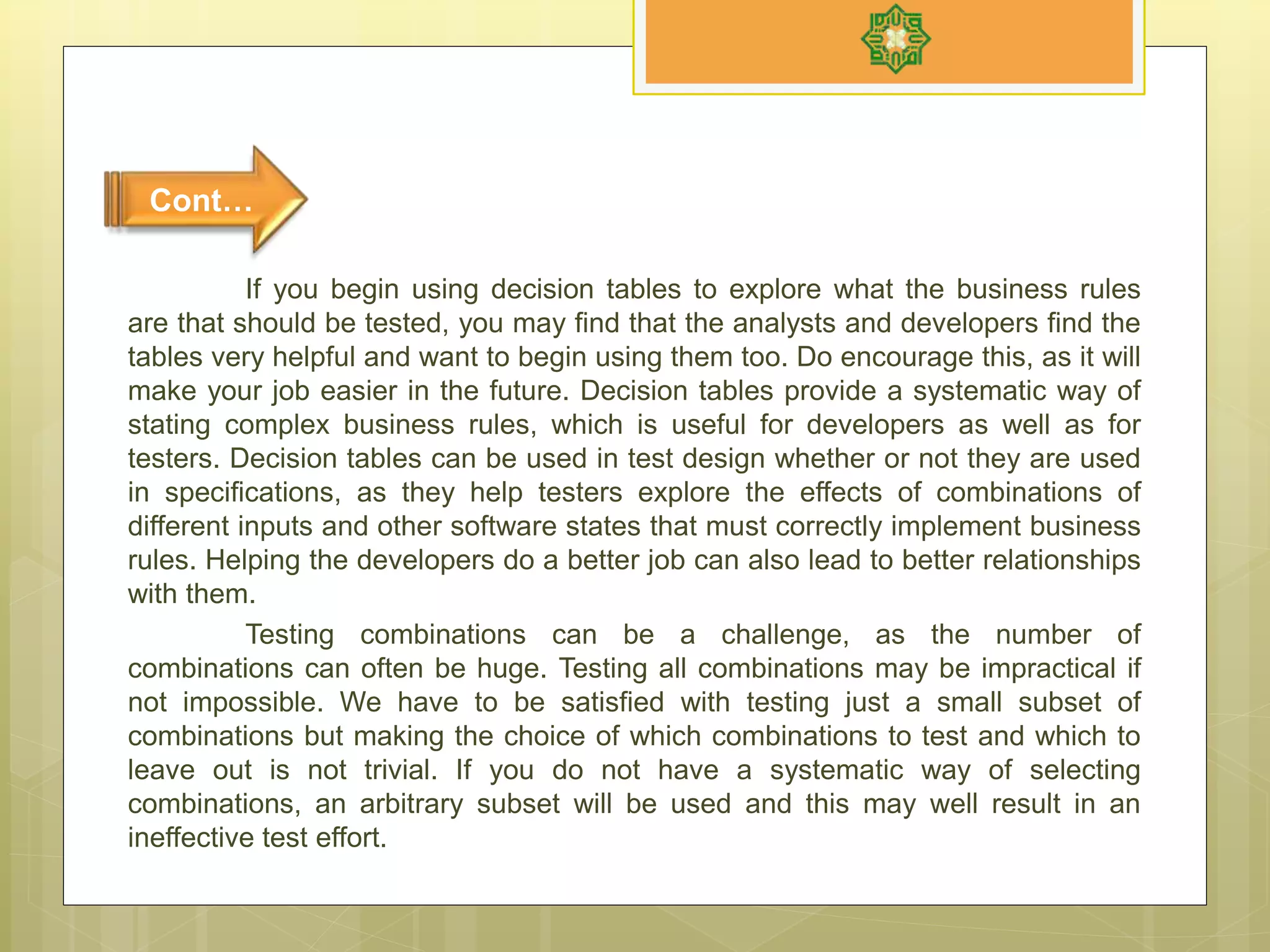 If you begin using decision tables to explore what the business rules
are that should be tested, you may find that the analysts and developers find the
tables very helpful and want to begin using them too. Do encourage this, as it will
make your job easier in the future. Decision tables provide a systematic way of
stating complex business rules, which is useful for developers as well as for
testers. Decision tables can be used in test design whether or not they are used
in specifications, as they help testers explore the effects of combinations of
different inputs and other software states that must correctly implement business
rules. Helping the developers do a better job can also lead to better relationships
with them.
Testing combinations can be a challenge, as the number of
combinations can often be huge. Testing all combinations may be impractical if
not impossible. We have to be satisfied with testing just a small subset of
combinations but making the choice of which combinations to test and which to
leave out is not trivial. If you do not have a systematic way of selecting
combinations, an arbitrary subset will be used and this may well result in an
ineffective test effort.
Cont…
 