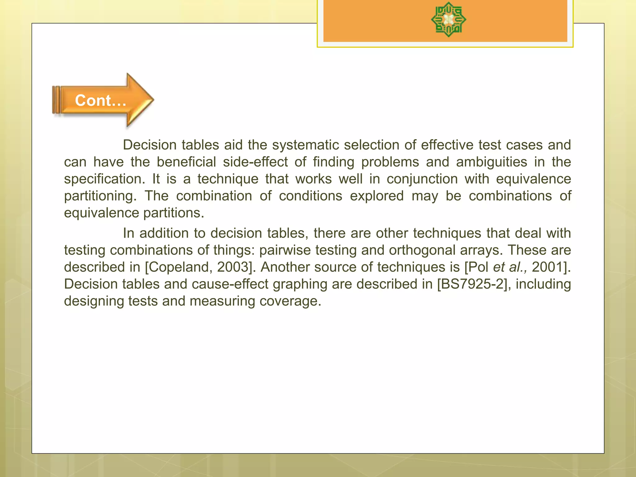 Decision tables aid the systematic selection of effective test cases and
can have the beneficial side-effect of finding problems and ambiguities in the
specification. It is a technique that works well in conjunction with equivalence
partitioning. The combination of conditions explored may be combinations of
equivalence partitions.
In addition to decision tables, there are other techniques that deal with
testing combinations of things: pairwise testing and orthogonal arrays. These are
described in [Copeland, 2003]. Another source of techniques is [Pol et al., 2001].
Decision tables and cause-effect graphing are described in [BS7925-2], including
designing tests and measuring coverage.
Cont…
 