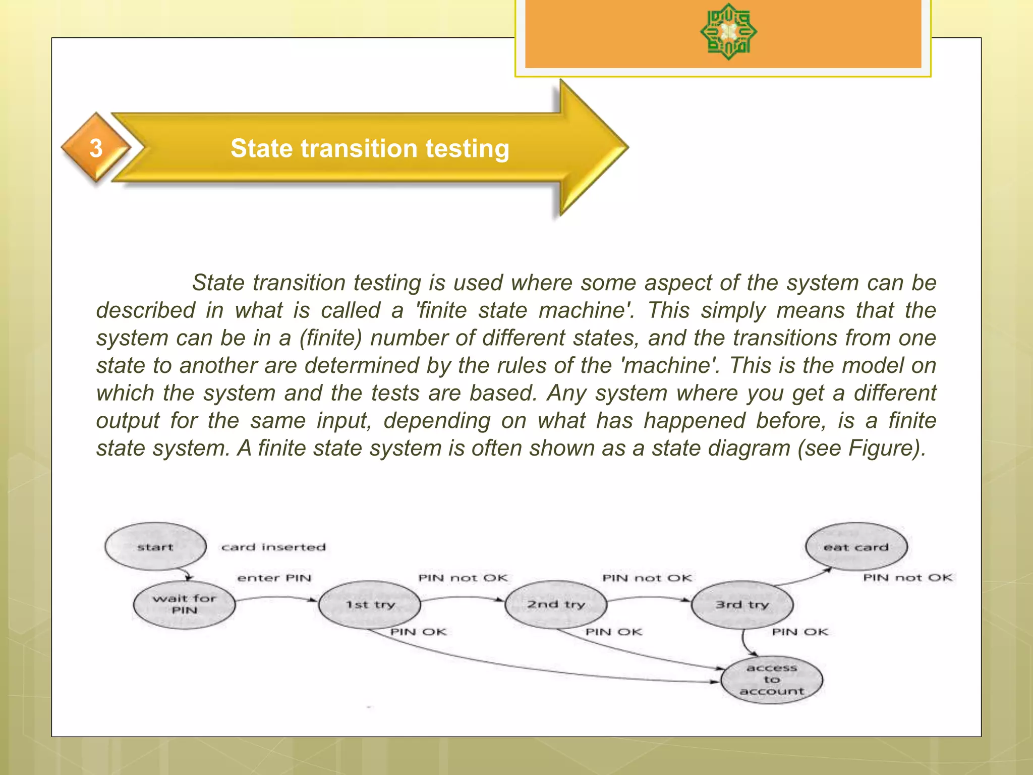 State transition testing is used where some aspect of the system can be
described in what is called a 'finite state machine'. This simply means that the
system can be in a (finite) number of different states, and the transitions from one
state to another are determined by the rules of the 'machine'. This is the model on
which the system and the tests are based. Any system where you get a different
output for the same input, depending on what has happened before, is a finite
state system. A finite state system is often shown as a state diagram (see Figure).
State transition testing3
 
