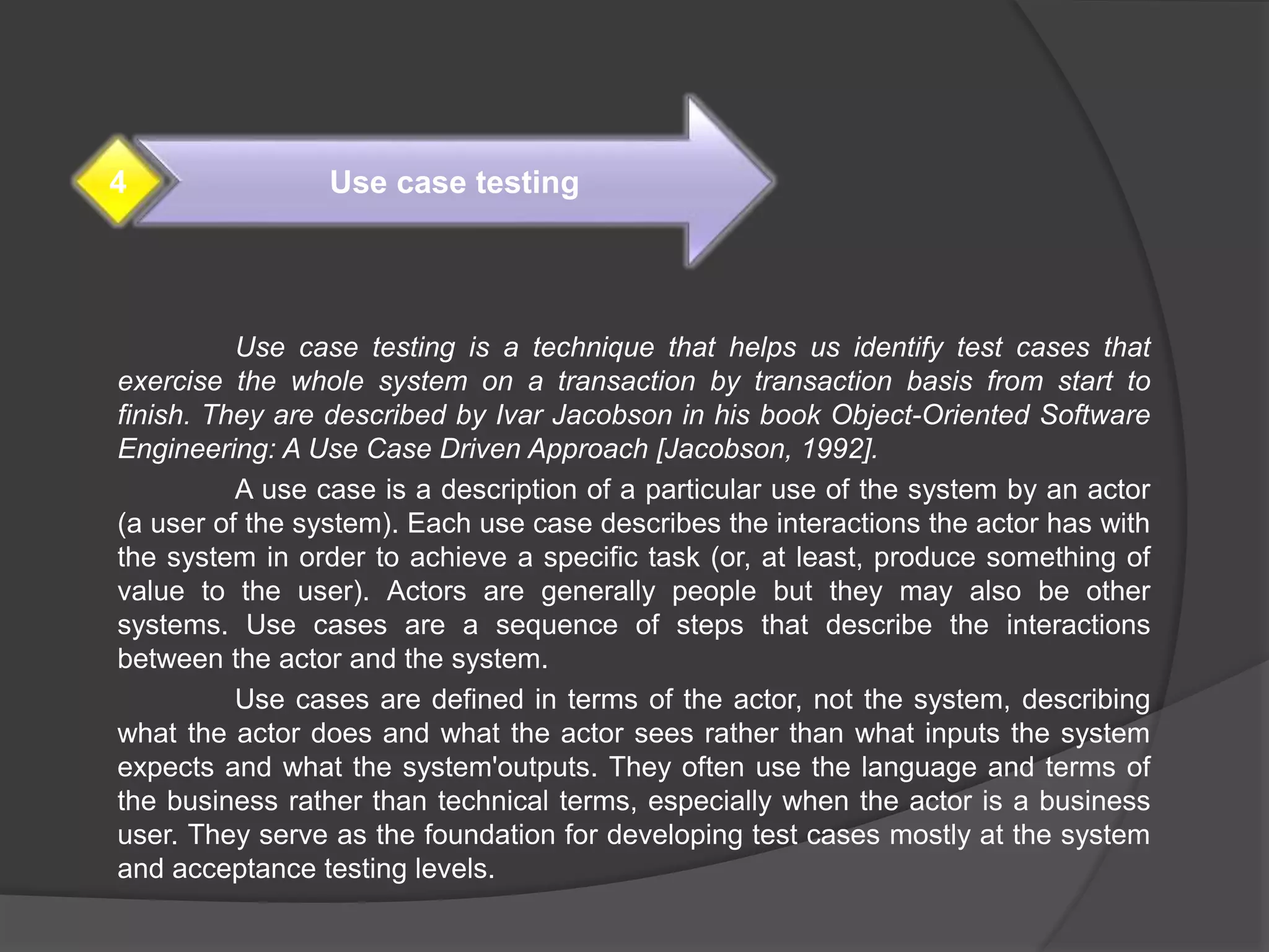 Use case testing is a technique that helps us identify test cases that
exercise the whole system on a transaction by transaction basis from start to
finish. They are described by Ivar Jacobson in his book Object-Oriented Software
Engineering: A Use Case Driven Approach [Jacobson, 1992].
A use case is a description of a particular use of the system by an actor
(a user of the system). Each use case describes the interactions the actor has with
the system in order to achieve a specific task (or, at least, produce something of
value to the user). Actors are generally people but they may also be other
systems. Use cases are a sequence of steps that describe the interactions
between the actor and the system.
Use cases are defined in terms of the actor, not the system, describing
what the actor does and what the actor sees rather than what inputs the system
expects and what the system'outputs. They often use the language and terms of
the business rather than technical terms, especially when the actor is a business
user. They serve as the foundation for developing test cases mostly at the system
and acceptance testing levels.
Use case testing4
 