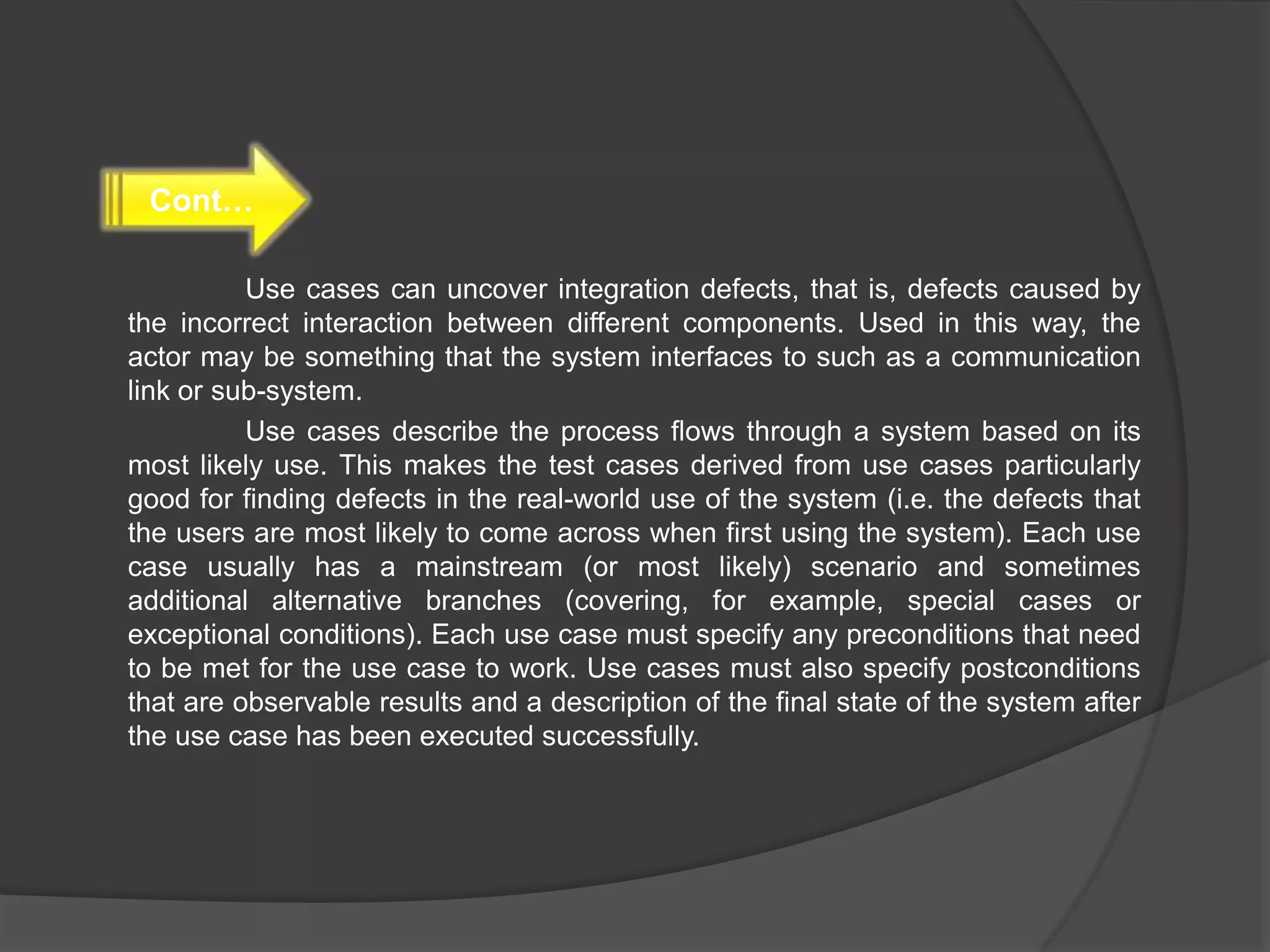 Use cases can uncover integration defects, that is, defects caused by
the incorrect interaction between different components. Used in this way, the
actor may be something that the system interfaces to such as a communication
link or sub-system.
Use cases describe the process flows through a system based on its
most likely use. This makes the test cases derived from use cases particularly
good for finding defects in the real-world use of the system (i.e. the defects that
the users are most likely to come across when first using the system). Each use
case usually has a mainstream (or most likely) scenario and sometimes
additional alternative branches (covering, for example, special cases or
exceptional conditions). Each use case must specify any preconditions that need
to be met for the use case to work. Use cases must also specify postconditions
that are observable results and a description of the final state of the system after
the use case has been executed successfully.
Cont…
 