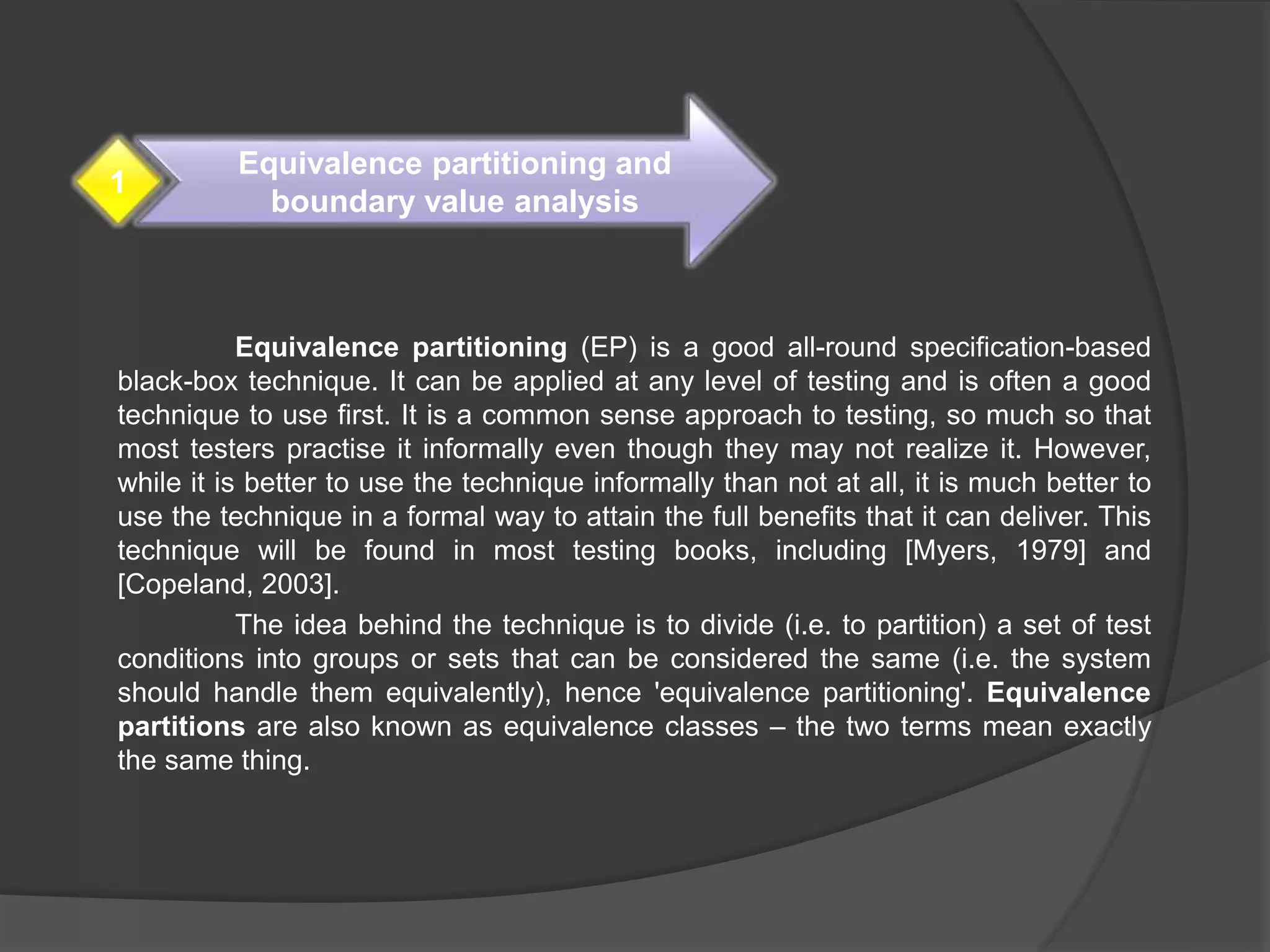 Equivalence partitioning (EP) is a good all-round specification-based
black-box technique. It can be applied at any level of testing and is often a good
technique to use first. It is a common sense approach to testing, so much so that
most testers practise it informally even though they may not realize it. However,
while it is better to use the technique informally than not at all, it is much better to
use the technique in a formal way to attain the full benefits that it can deliver. This
technique will be found in most testing books, including [Myers, 1979] and
[Copeland, 2003].
The idea behind the technique is to divide (i.e. to partition) a set of test
conditions into groups or sets that can be considered the same (i.e. the system
should handle them equivalently), hence 'equivalence partitioning'. Equivalence
partitions are also known as equivalence classes – the two terms mean exactly
the same thing.
Equivalence partitioning and
boundary value analysis
1
 