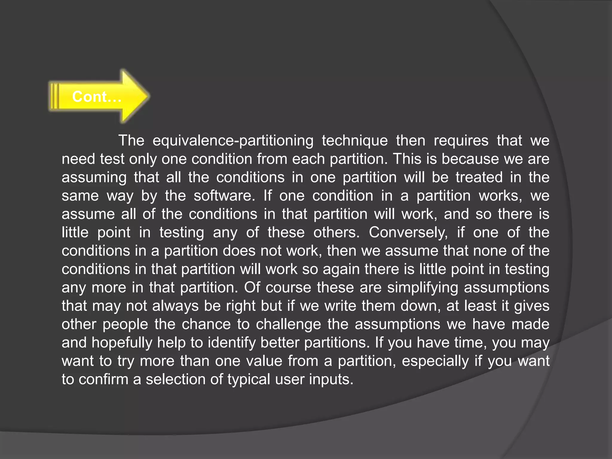The equivalence-partitioning technique then requires that we
need test only one condition from each partition. This is because we are
assuming that all the conditions in one partition will be treated in the
same way by the software. If one condition in a partition works, we
assume all of the conditions in that partition will work, and so there is
little point in testing any of these others. Conversely, if one of the
conditions in a partition does not work, then we assume that none of the
conditions in that partition will work so again there is little point in testing
any more in that partition. Of course these are simplifying assumptions
that may not always be right but if we write them down, at least it gives
other people the chance to challenge the assumptions we have made
and hopefully help to identify better partitions. If you have time, you may
want to try more than one value from a partition, especially if you want
to confirm a selection of typical user inputs.
Cont…
 