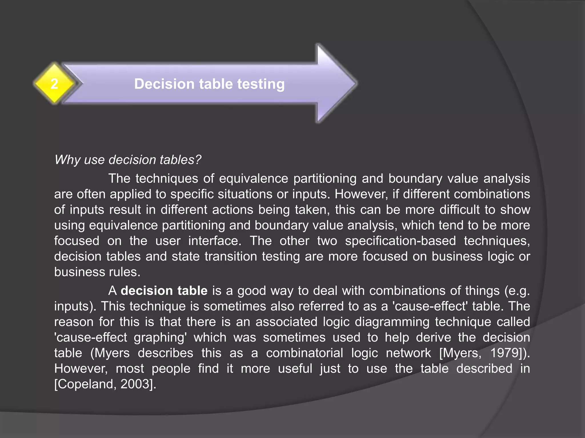 Why use decision tables?
The techniques of equivalence partitioning and boundary value analysis
are often applied to specific situations or inputs. However, if different combinations
of inputs result in different actions being taken, this can be more difficult to show
using equivalence partitioning and boundary value analysis, which tend to be more
focused on the user interface. The other two specification-based techniques,
decision tables and state transition testing are more focused on business logic or
business rules.
A decision table is a good way to deal with combinations of things (e.g.
inputs). This technique is sometimes also referred to as a 'cause-effect' table. The
reason for this is that there is an associated logic diagramming technique called
'cause-effect graphing' which was sometimes used to help derive the decision
table (Myers describes this as a combinatorial logic network [Myers, 1979]).
However, most people find it more useful just to use the table described in
[Copeland, 2003].
Decision table testing2
 
