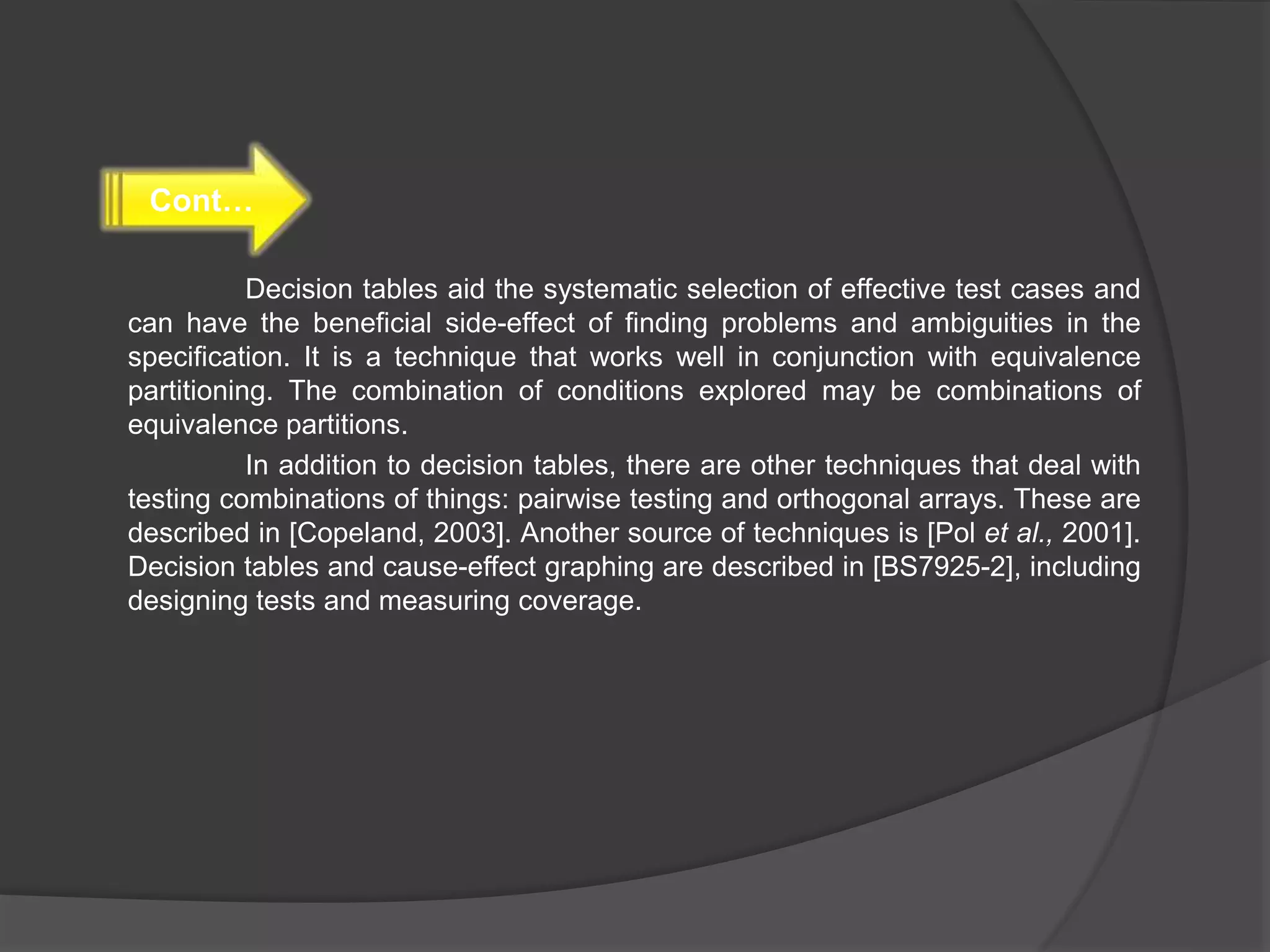 Decision tables aid the systematic selection of effective test cases and
can have the beneficial side-effect of finding problems and ambiguities in the
specification. It is a technique that works well in conjunction with equivalence
partitioning. The combination of conditions explored may be combinations of
equivalence partitions.
In addition to decision tables, there are other techniques that deal with
testing combinations of things: pairwise testing and orthogonal arrays. These are
described in [Copeland, 2003]. Another source of techniques is [Pol et al., 2001].
Decision tables and cause-effect graphing are described in [BS7925-2], including
designing tests and measuring coverage.
Cont…
 