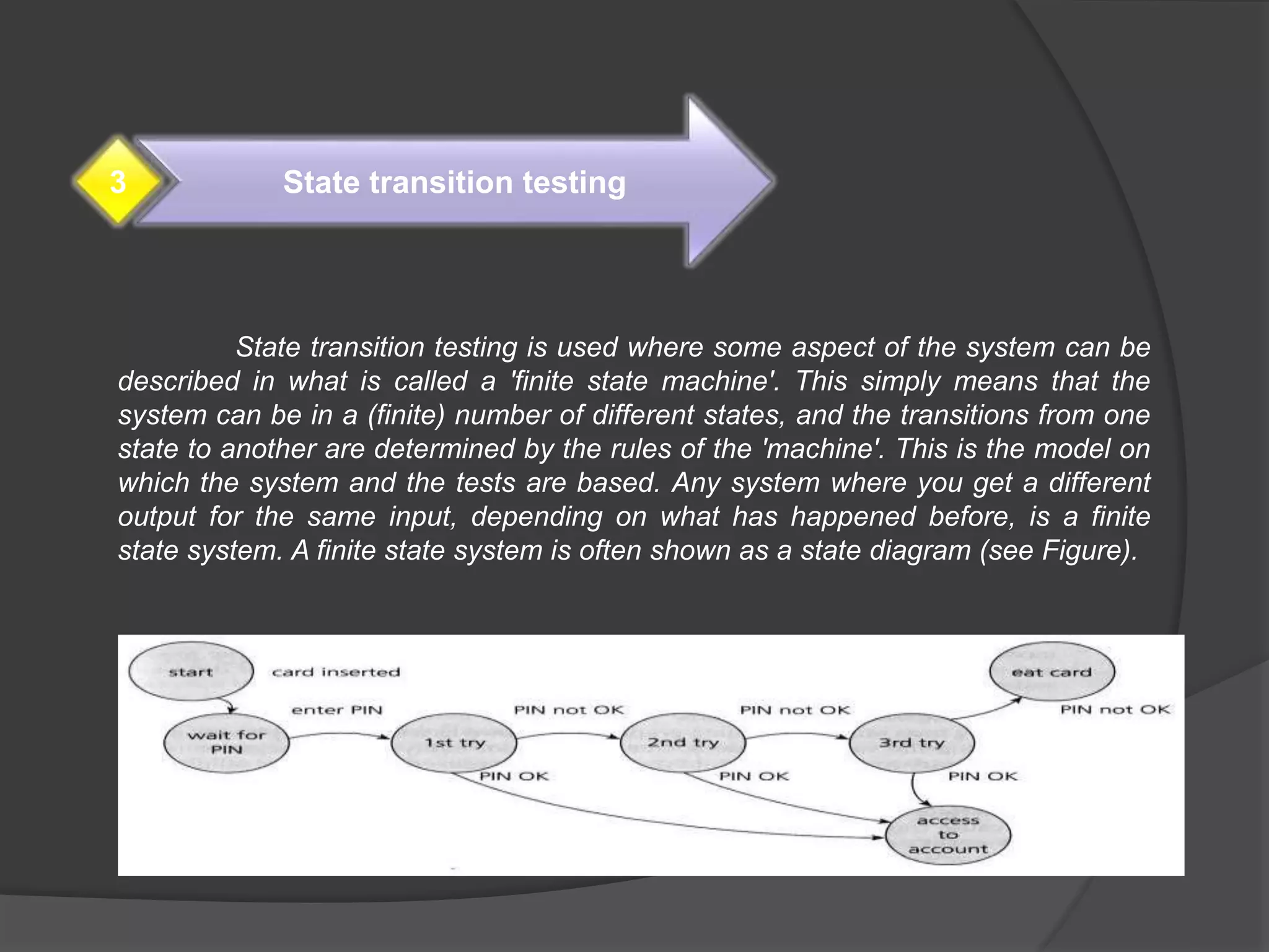 State transition testing is used where some aspect of the system can be
described in what is called a 'finite state machine'. This simply means that the
system can be in a (finite) number of different states, and the transitions from one
state to another are determined by the rules of the 'machine'. This is the model on
which the system and the tests are based. Any system where you get a different
output for the same input, depending on what has happened before, is a finite
state system. A finite state system is often shown as a state diagram (see Figure).
State transition testing3
 