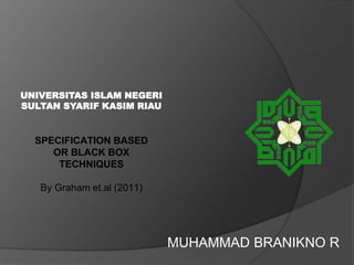 SPECIFICATION BASED
OR BLACK BOX
TECHNIQUES
By Graham et.al (2011)
MUHAMMAD BRANIKNO R
UNIVERSITAS ISLAM NEGERI
SULTAN SYARIF KASIM RIAU
 