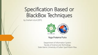 Specification Based or
BlackBox Techniques
by Graham et.al (2011)
Yoga Pratama Putra
Department of Information System
Faculty of Science and Technology
State Islamic University of Sultan Syarif Kasim Riau
 
