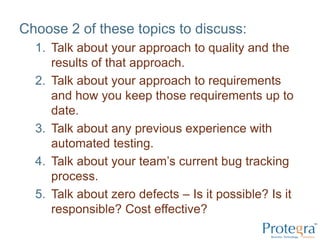 Choose 2 of these topics to discuss:Talk about your approach to quality and the results of that approach.Talk about your approach to requirements and how you keep those requirements up to date.Talk about any previous experience with automated testing.Talk about your team’s current bug tracking process.Talk about zero defects – Is it possible? Is it responsible? Cost effective?