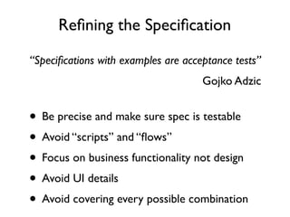 Reﬁning the Speciﬁcation
“Speciﬁcations with examples are acceptance tests”
                                     Gojko Adzic


• Be precise and make sure spec is testable
• Avoid “scripts” and “ﬂows”
 