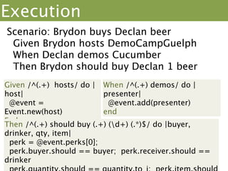 Step Deﬁnitions
Given /^(.+) hosts/ do |host|
 @event = Event.new(host)
end

When /^(.+) demos/ do |presenter|
 @event.add(presenter)
end

Then /^(.+) should buy (.+) (d+) (.*)$/ do |buyer, drinker,
qty, item|
 perk = @event.perks[0];
 perk.buyer.should == buyer; perk.receiver.should ==
drinker
 perk.quantity.should == quantity.to_i; perk.item.should
== item
end
 