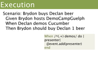 Execution
Scenario: Brydon buys Declan beer
 Given Brydon hosts DemoCampGuelph
 When Declan demos Cucumber
 Then Brydon should buy Declan 1 beer
Given /^(.+) hosts/ do |
host|                      “Brydon”
 @event =
Event.new(host)
End
 