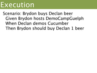 Execution
Scenario: Brydon buys Declan beer
 Given Brydon hosts DemoCampGuelph
 When Declan demos Cucumber
 Then Brydon should buy Declan 1 beer
Given /^(.+) hosts/ do | When /^(.+) demos/ do |
host|                     presenter|
 @event =                   @event.add(presenter)
Event.new(host)           end
End
Then /^(.+) should buy (.+) (d+) (.*)$/ do |buyer,
drinker, qty, item|
 perk = @event.perks[0];
 perk.buyer.should == buyer; perk.receiver.should ==
drinker
 