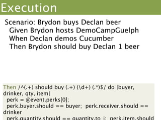 Execution
Scenario: Brydon buys Declan beer
 Given Brydon hosts DemoCampGuelph
 When Declan demos Cucumber
 Then Brydon should buy Declan 1 beer
                   When /^(.+) demos/ do |
                   presenter|
                    @event.add(presenter)
                   end
        “Declan”
 