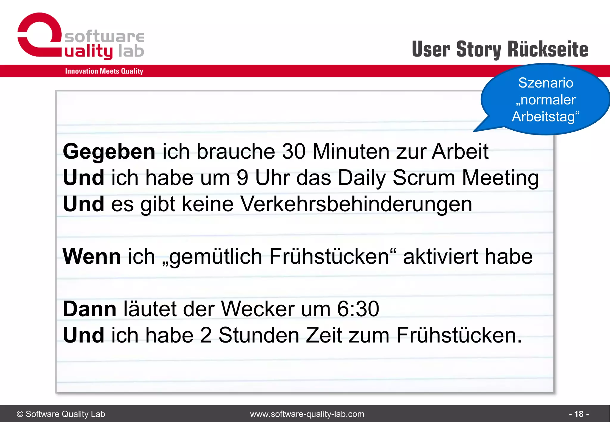 © Software Quality Lab www.software-quality-lab.com
User Story Rückseite
- 18 -
Gegeben ich brauche 30 Minuten zur Arbeit
Und ich habe um 9 Uhr das Daily Scrum Meeting
Und es gibt keine Verkehrsbehinderungen
Wenn ich „gemütlich Frühstücken“ aktiviert habe
Dann läutet der Wecker um 6:30
Und ich habe 2 Stunden Zeit zum Frühstücken.
Szenario
„normaler
Arbeitstag“
 