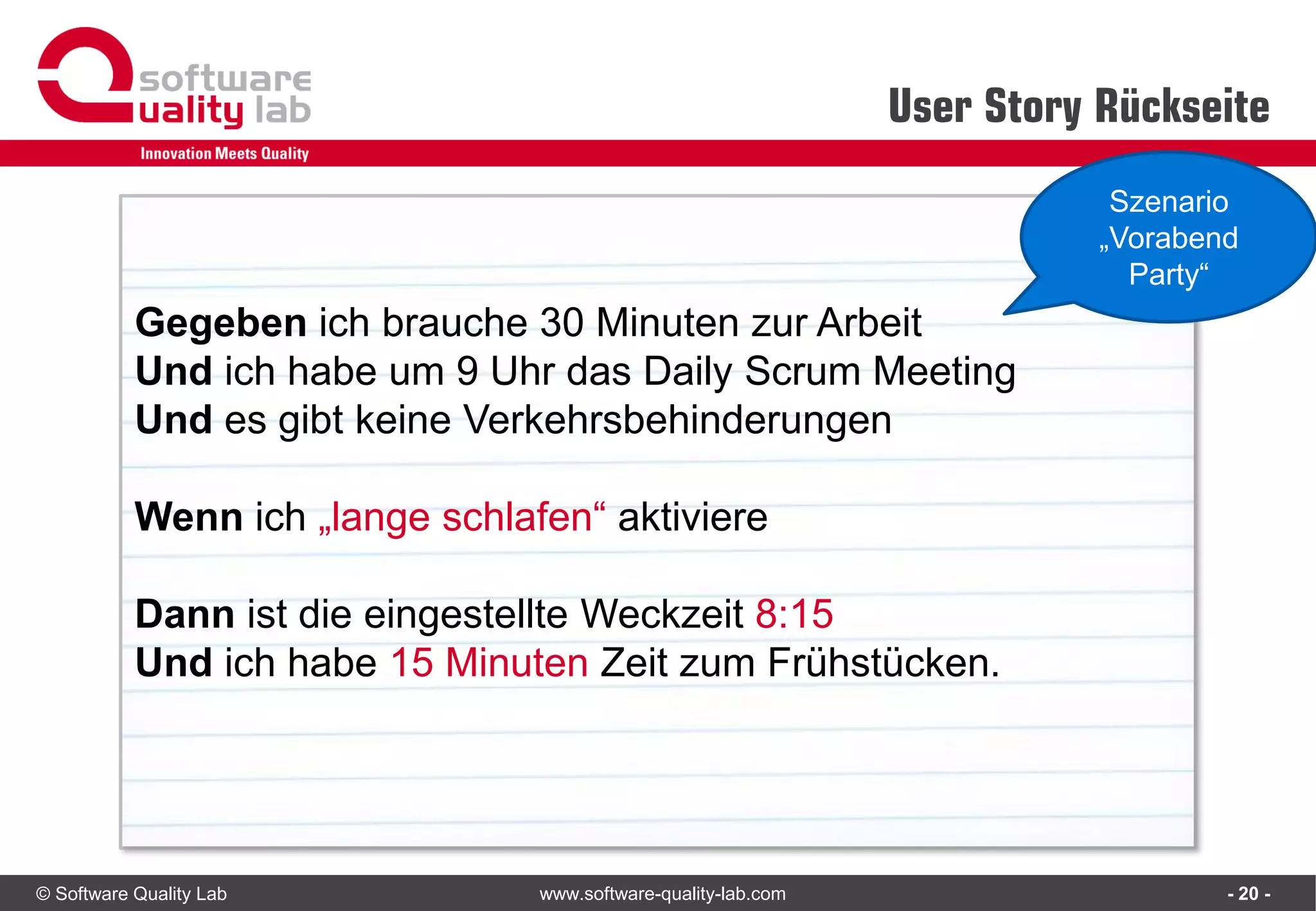 © Software Quality Lab www.software-quality-lab.com
User Story Rückseite
- 20 -
Gegeben ich brauche 30 Minuten zur Arbeit
Und ich habe um 9 Uhr das Daily Scrum Meeting
Und es gibt keine Verkehrsbehinderungen
Wenn ich „lange schlafen“ aktiviere
Dann ist die eingestellte Weckzeit 8:15
Und ich habe 15 Minuten Zeit zum Frühstücken.
Szenario
„Vorabend
Party“
 