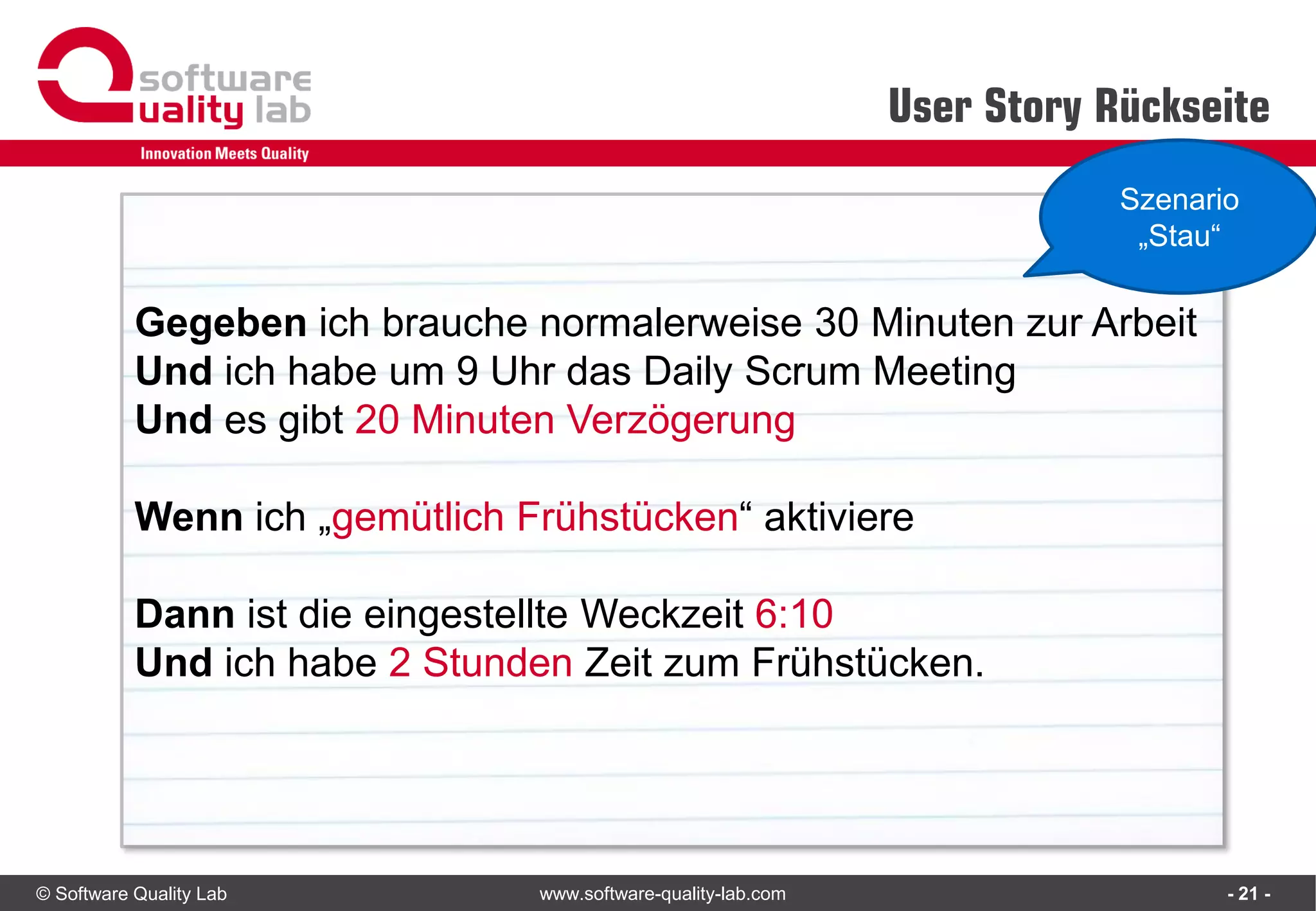 © Software Quality Lab www.software-quality-lab.com
User Story Rückseite
- 21 -
Gegeben ich brauche normalerweise 30 Minuten zur Arbeit
Und ich habe um 9 Uhr das Daily Scrum Meeting
Und es gibt 20 Minuten Verzögerung
Wenn ich „gemütlich Frühstücken“ aktiviere
Dann ist die eingestellte Weckzeit 6:10
Und ich habe 2 Stunden Zeit zum Frühstücken.
Szenario
„Stau“
 