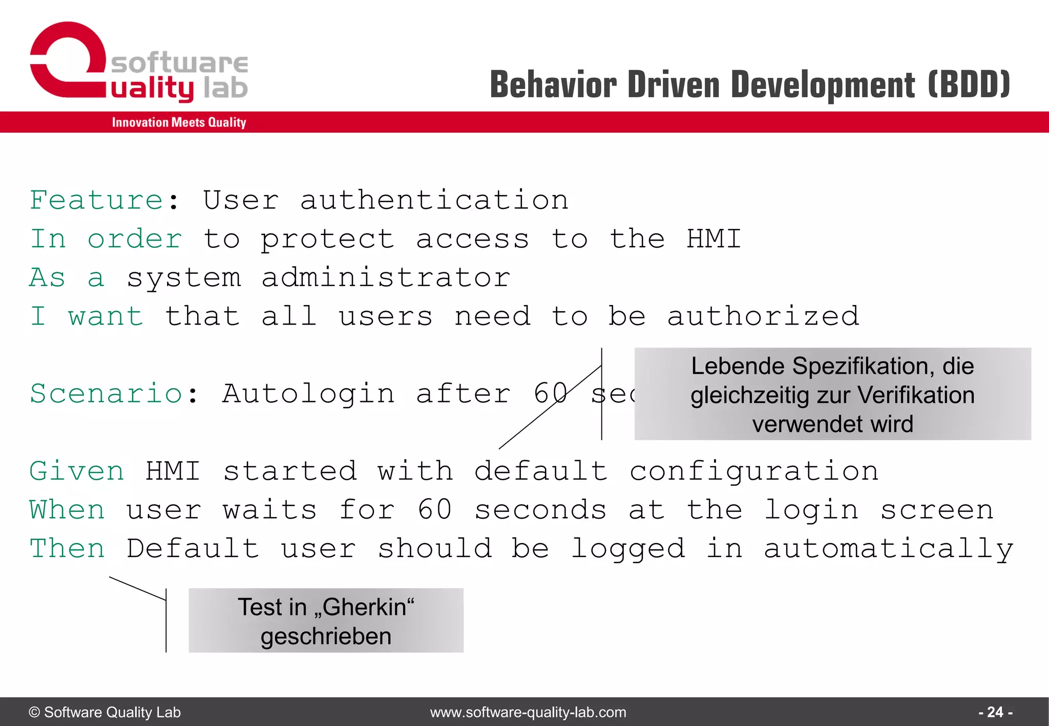 © Software Quality Lab www.software-quality-lab.com
Behavior Driven Development (BDD)
- 24 -
Feature: User authentication
In order to protect access to the HMI
As a system administrator
I want that all users need to be authorized
Scenario: Autologin after 60 seconds
Given HMI started with default configuration
When user waits for 60 seconds at the login screen
Then Default user should be logged in automatically
Lebende Spezifikation, die
gleichzeitig zur Verifikation
verwendet wird
Test in „Gherkin“
geschrieben
 