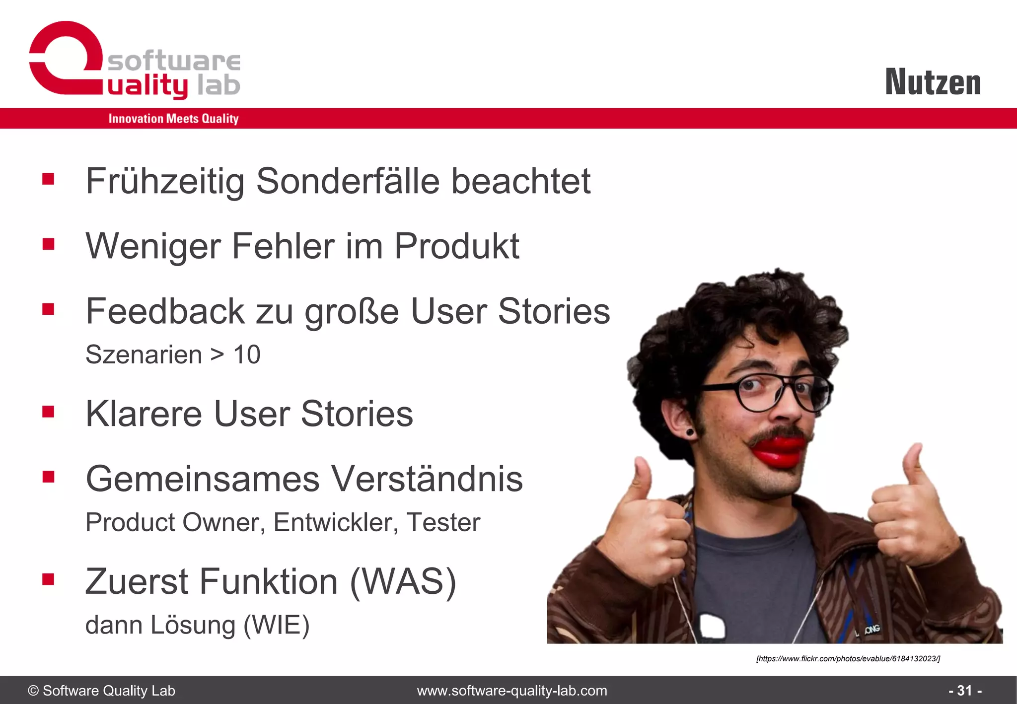 © Software Quality Lab www.software-quality-lab.com
Nutzen
- 31 -
▪ Frühzeitig Sonderfälle beachtet
▪ Weniger Fehler im Produkt
▪ Feedback zu große User Stories
Szenarien > 10
▪ Klarere User Stories
▪ Gemeinsames Verständnis
Product Owner, Entwickler, Tester
▪ Zuerst Funktion (WAS)
dann Lösung (WIE)
[https://www.flickr.com/photos/evablue/6184132023/]
 