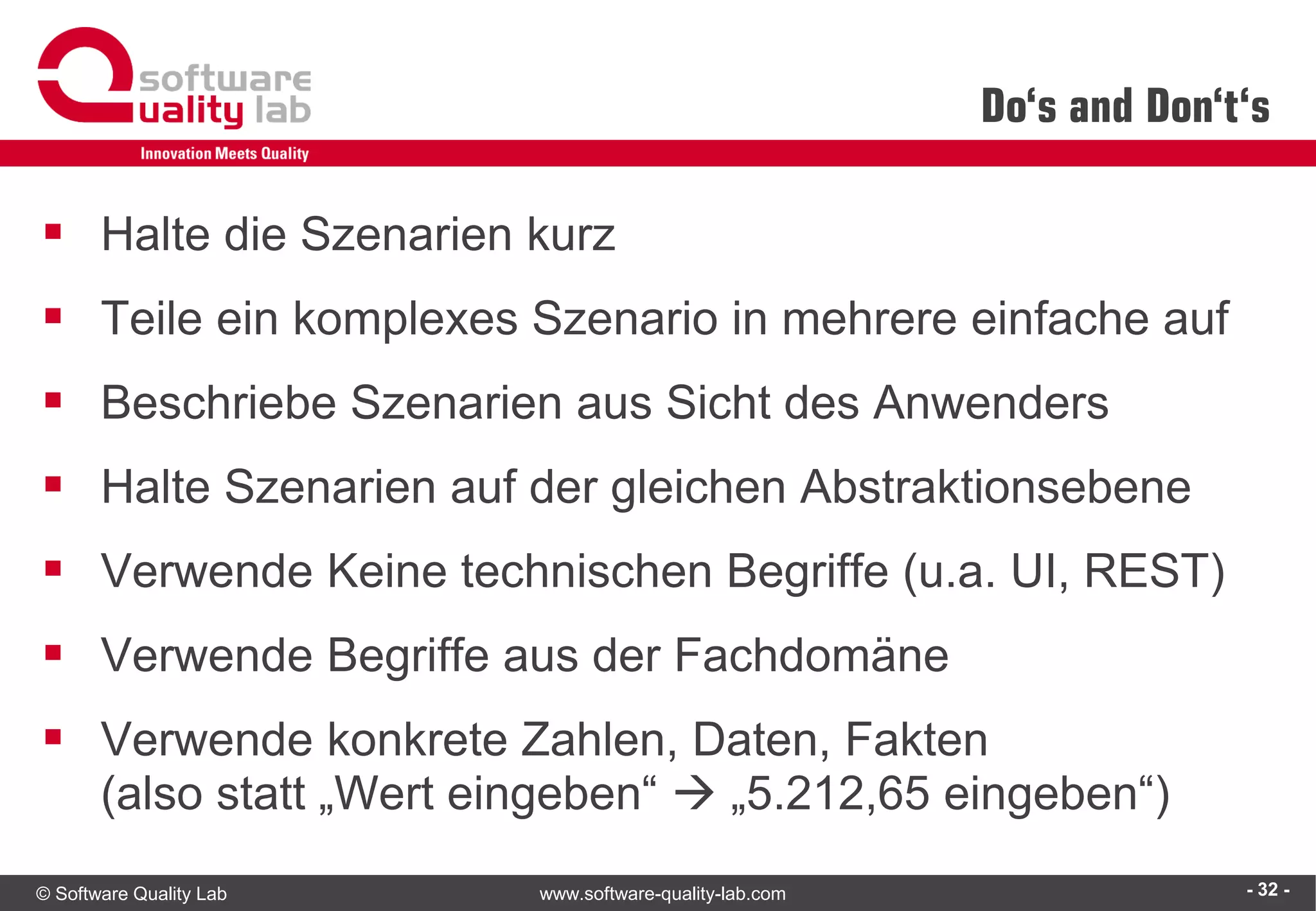 © Software Quality Lab www.software-quality-lab.com
Do‘s and Don‘t‘s
▪ Halte die Szenarien kurz
▪ Teile ein komplexes Szenario in mehrere einfache auf
▪ Beschriebe Szenarien aus Sicht des Anwenders
▪ Halte Szenarien auf der gleichen Abstraktionsebene
▪ Verwende Keine technischen Begriffe (u.a. UI, REST)
▪ Verwende Begriffe aus der Fachdomäne
▪ Verwende konkrete Zahlen, Daten, Fakten
(also statt „Wert eingeben“  „5.212,65 eingeben“)
- 32 -
 