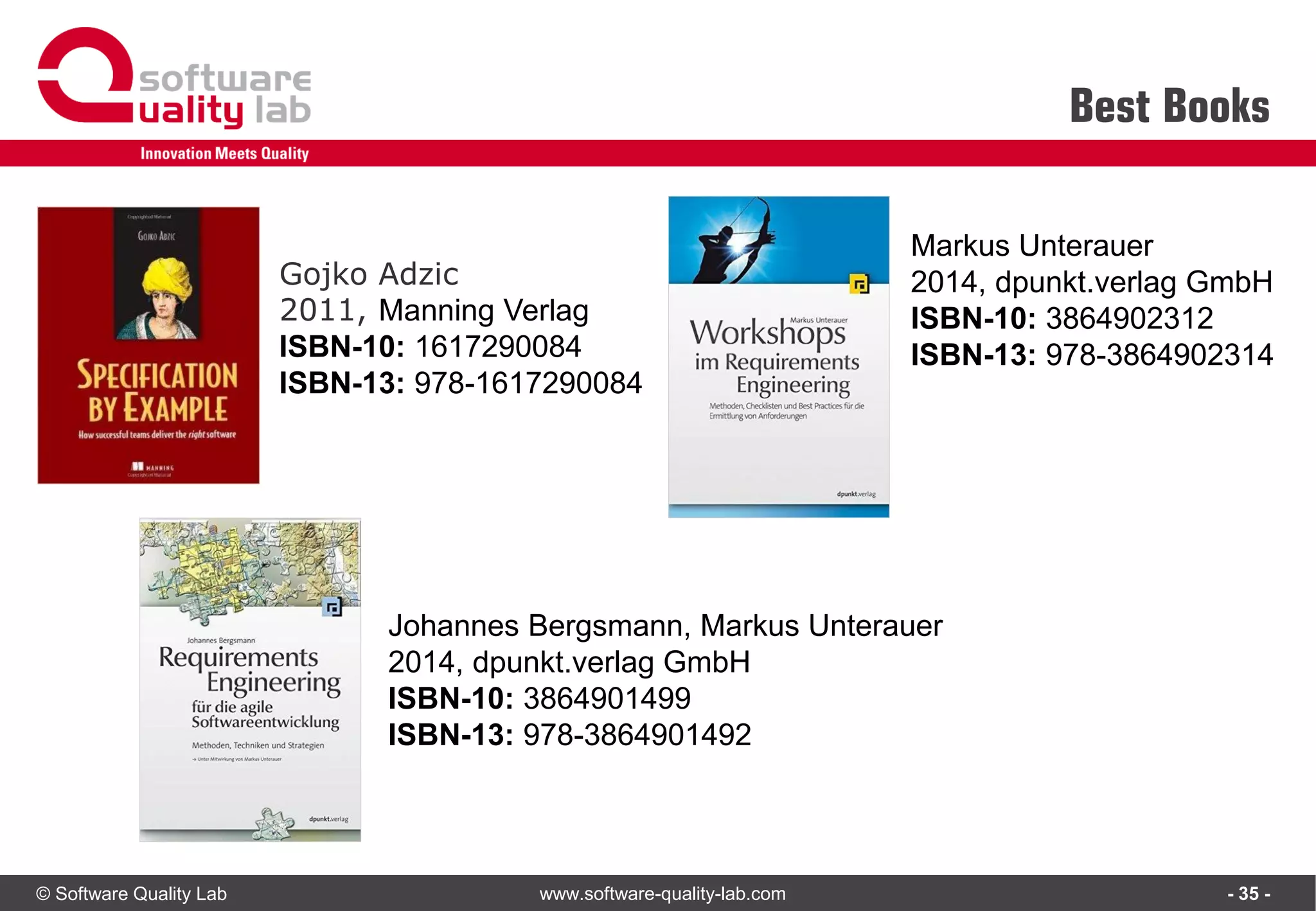 © Software Quality Lab www.software-quality-lab.com
Best Books
- 35 -
Gojko Adzic
2011, Manning Verlag
ISBN-10: 1617290084
ISBN-13: 978-1617290084
Johannes Bergsmann, Markus Unterauer
2014, dpunkt.verlag GmbH
ISBN-10: 3864901499
ISBN-13: 978-3864901492
Markus Unterauer
2014, dpunkt.verlag GmbH
ISBN-10: 3864902312
ISBN-13: 978-3864902314
 