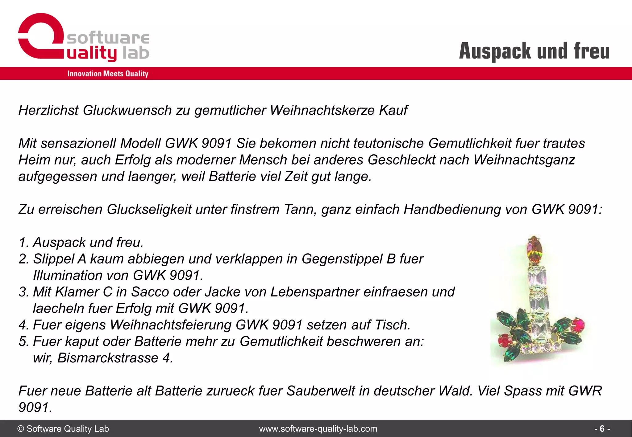 © Software Quality Lab www.software-quality-lab.com
Auspack und freu
- 6 -
Herzlichst Gluckwuensch zu gemutlicher Weihnachtskerze Kauf
Mit sensazionell Modell GWK 9091 Sie bekomen nicht teutonische Gemutlichkeit fuer trautes
Heim nur, auch Erfolg als moderner Mensch bei anderes Geschleckt nach Weihnachtsganz
aufgegessen und laenger, weil Batterie viel Zeit gut lange.
Zu erreischen Gluckseligkeit unter finstrem Tann, ganz einfach Handbedienung von GWK 9091:
1. Auspack und freu.
2. Slippel A kaum abbiegen und verklappen in Gegenstippel B fuer
Illumination von GWK 9091.
3. Mit Klamer C in Sacco oder Jacke von Lebenspartner einfraesen und
laecheln fuer Erfolg mit GWK 9091.
4. Fuer eigens Weihnachtsfeierung GWK 9091 setzen auf Tisch.
5. Fuer kaput oder Batterie mehr zu Gemutlichkeit beschweren an:
wir, Bismarckstrasse 4.
Fuer neue Batterie alt Batterie zurueck fuer Sauberwelt in deutscher Wald. Viel Spass mit GWR
9091.
 
