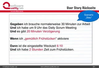 © Software Quality Lab www.software-quality-lab.com
User Story Rückseite
- 21 -
Gegeben ich brauche normalerweise 30 Minuten zur Arbeit
Und ich habe um 9 Uhr das Daily Scrum Meeting
Und es gibt 20 Minuten Verzögerung
Wenn ich „gemütlich Frühstücken“ aktiviere
Dann ist die eingestellte Weckzeit 6:10
Und ich habe 2 Stunden Zeit zum Frühstücken.
Szenario
„Stau“
 