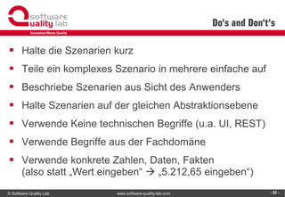 © Software Quality Lab www.software-quality-lab.com
Do‘s and Don‘t‘s
▪ Halte die Szenarien kurz
▪ Teile ein komplexes Szenario in mehrere einfache auf
▪ Beschriebe Szenarien aus Sicht des Anwenders
▪ Halte Szenarien auf der gleichen Abstraktionsebene
▪ Verwende Keine technischen Begriffe (u.a. UI, REST)
▪ Verwende Begriffe aus der Fachdomäne
▪ Verwende konkrete Zahlen, Daten, Fakten
(also statt „Wert eingeben“  „5.212,65 eingeben“)
- 32 -
 
