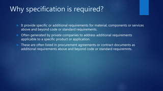 Why specification is required?
 It provide specific or additional requirements for material, components or services
above and beyond code or standard requirements.
 Often generated by private companies to address additional requirements
applicable to a specific product or application.
 These are often listed in procurement agreements or contract documents as
additional requirements above and beyond code or standard requiremnts.
 