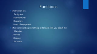 Functions
 Instruction for:
Designers
Manufactures
Operators
Users of equipment
 If you are building something, a standard tells you about the:
Materials
Process
Designs
Structure
 