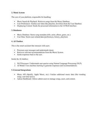 2. Music System
The core of your platform, responsible for handling:
 Music Search & Playback: Retrieves songs from the Music Database.
 User Preferences: Fetches user data (like playlists, favorites) from the User Database.
 Displaying Content: Sends the processed information to the UI/Web Interface.
3. Databases
 Music Database: Stores song metadata (title, artist, album, genre, etc.).
 User Data: Stores user-related data (preferences, history, playlists).
4. AI Chatbox
This is the smart assistant that interacts with users.
 Processes user messages and understands intent.
 Retrieves relevant recommendations from the Music System.
 Sends responses back to the user.
Inside the AI chatbox:
1. NLP Processor: Understands user queries using Natural Language Processing (NLP).
2. AI Model: Uses machine learning to generate responses and recommendations.
5. External Integrations
 Music API (Spotify, Apple Music, etc.): Fetches additional music data (like trending
songs, real-time lyrics).
 Admin Dashboard: Allows admin users to manage songs, users, and content.
 